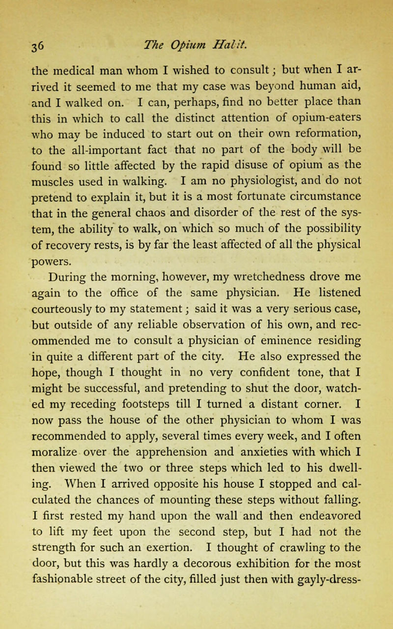 the medical man whom I wished to consult j but when I ar- rived it seemed to me that my case was beyond human aid, and I walked on. I can, perhaps, find no better place than this in which to call the distinct attention of opium-eaters who may be induced to start out on their own reformation, to the all-important fact that no part of the body will be found so little affected by the rapid disuse of opium as the muscles used in walking. I am no physiologist, and do not pretend to explain it, but it is a most fortunate circumstance that in the general chaos and disorder of the rest of the sys- tem, the ability to walk, on which so much of the possibility of recovery rests, is by far the least affected of all the physical powers. During the morning, however, my wretchedness drove me again to the office of the same physician. He listened courteously to my statement; said it was a very serious case, but outside of any reliable observation of his own, and rec- ommended me to consult a physician of eminence residing in quite a different part of the city. He also expressed the hope, though I thought in no very confident tone, that I might be successful, and pretending to shut the door, watch- ed my receding footsteps till I turned a distant corner. I now pass the house of the other physician to whom I was recommended to apply, several times every week, and I often moralize over the apprehension and anxieties with which I then viewed the two or three steps which led to his dwell- ing. When I arrived opposite his house I stopped and cal- culated the chances of mounting these steps without falling. I first rested my hand upon the wall and then endeavored to lift my feet upon the second step, but I had not the strength for such an exertion. I thought of crawling to the door, but this was hardly a decorous exhibition for the most fashionable street of the city, filled just then with gayly-dress-