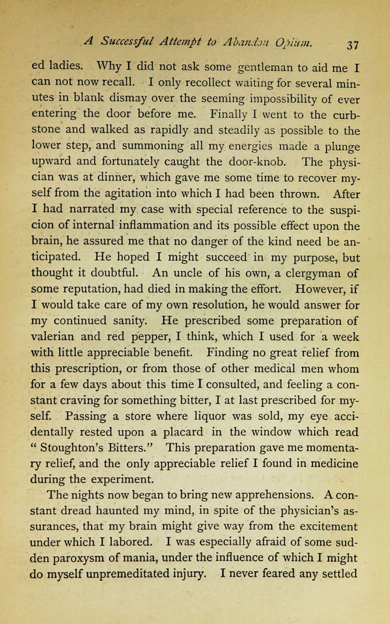 ed ladies. Why I did not ask some gentleman to aid me I can not now recall. I only recollect waiting for several min- utes in blank dismay over the seeming impossibility of ever entering the door before me. Finally I went to the curb- stone and walked as rapidly and steadily as possible to the lower step, and summoning all my energies made a plunge upward and fortunately caught the door-knob. The physi- cian was at dinner, which gave me some time to recover my- self from the agitation into which I had been thrown. After I had narrated my case with special reference to the suspi- cion of internal inflammation and its possible effect upon the brain, he assured me that no danger of the kind need be an- ticipated. He hoped I might succeed in my purpose, but thought it doubtful. An uncle of his own, a clergyman of some reputation, had died in making the effort. However, if I would take care of my own resolution, he would answer for my continued sanity. He prescribed some preparation of valerian and red pepper, I think, which I used for a week with little appreciable benefit. Finding no great relief from this prescription, or from those of other medical men whom for a few days about this time I consulted, and feeling a con- stant craving for something bitter, I at last prescribed for my- self. Passing a store where liquor was sold, my eye acci- dentally rested upon a placard in the window which read  Stoughton's Bitters. This preparation gave me momenta- ry relief, and the only appreciable relief I found in medicine during the experiment. The nights now began to bring new apprehensions. A con- stant dread haunted my mind, in spite of the physician's as- surances, that my brain might give way from the excitement under which I labored. I was especially afraid of some sud- den paroxysm of mania, under the influence of which I might do myself unpremeditated injury. I never feared any settled