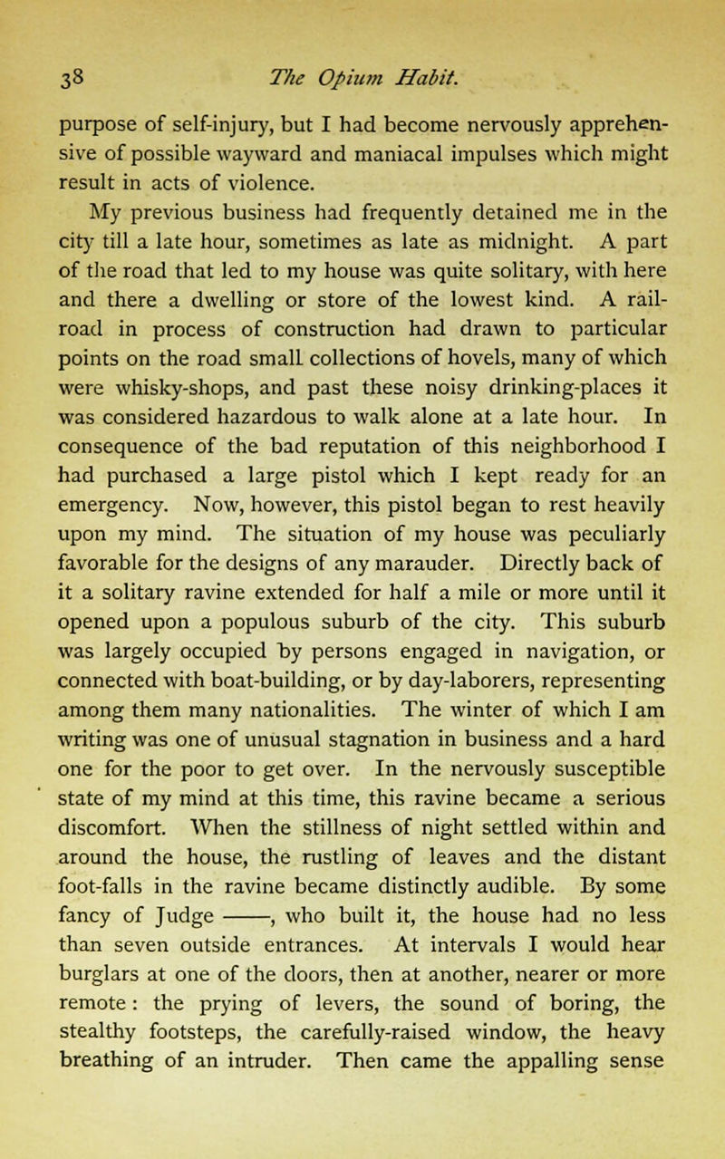 purpose of self-injury, but I had become nervously apprehen- sive of possible wayward and maniacal impulses which might result in acts of violence. My previous business had frequently detained me in the city till a late hour, sometimes as late as midnight. A part of the road that led to my house was quite solitary, with here and there a dwelling or store of the lowest kind. A rail- road in process of construction had drawn to particular points on the road smalL collections of hovels, many of which were whisky-shops, and past these noisy drinking-places it was considered hazardous to walk alone at a late hour. In consequence of the bad reputation of this neighborhood I had purchased a large pistol which I kept ready for an emergency. Now, however, this pistol began to rest heavily upon my mind. The situation of my house was peculiarly favorable for the designs of any marauder. Directly back of it a solitary ravine extended for half a mile or more until it opened upon a populous suburb of the city. This suburb was largely occupied by persons engaged in navigation, or connected with boat-building, or by day-laborers, representing among them many nationalities. The winter of which I am writing was one of unusual stagnation in business and a hard one for the poor to get over. In the nervously susceptible state of my mind at this time, this ravine became a serious discomfort. When the stillness of night settled within and around the house, the rustling of leaves and the distant foot-falls in the ravine became distinctly audible. By some fancy of Judge , who built it, the house had no less than seven outside entrances. At intervals I would hear burglars at one of the doors, then at another, nearer or more remote: the prying of levers, the sound of boring, the stealthy footsteps, the carefully-raised window, the heavy breathing of an intruder. Then came the appalling sense