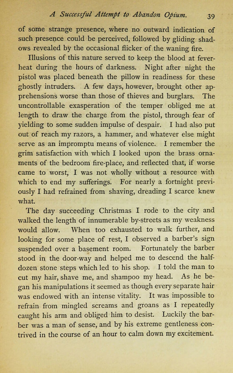 of some strange presence, where no outward indication of such presence could be perceived, followed by gliding shad- ows revealed by the occasional flicker of the waning fire. Illusions of this nature served to keep the blood at fever- heat during the hours of darkness. Night after night the pistol was placed beneath the pillow in readiness for these ghostly intruders. A few days, however, brought other ap- prehensions worse than those of thieves and burglars. The uncontrollable exasperation of the temper obliged me at length to draw the charge from the pistol, through fear of yielding to some sudden impulse of despair. I had also put out of reach my razors, a hammer, and whatever else might serve as an impromptu means of violence. I remember the grim satisfaction with which I looked upon the brass orna- ments of the bedroom fire-place, and reflected that, if worse came to worst, I was not wholly without a resource with which to end my sufferings. For nearly a fortnight previ- ously I had refrained from shaving, dreading I scarce knew what. The day succeeding Christmas I rode to the city and walked the length of innumerable by-streets as my weakness would allow. When too exhausted to walk further, and looking for some place of rest, I observed a barber's sign suspended over a basement room. Fortunately the barber stood in the door-way and helped me to descend the half- dozen stone steps which led to his shop. I told the man to cut my hair, shave me, and shampoo my head. As he be- gan his manipulations it seemed as though every separate hair was endowed with an intense vitality. It was impossible to refrain from mingled screams and groans as I repeatedly caught his arm and obliged him to desist. Luckily the bar- ber was a man of sense, and by his extreme gentleness con- trived in the course of an hour to calm down my excitement.