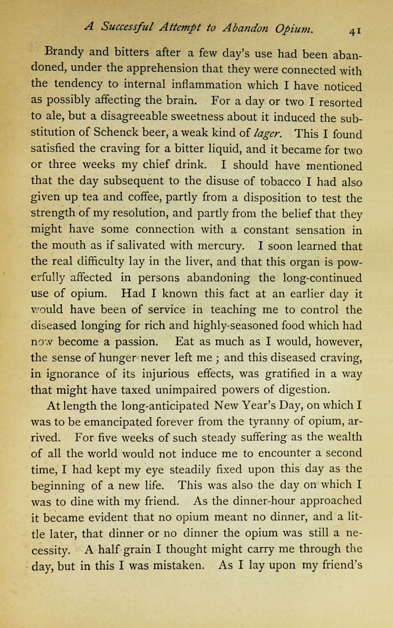 Brandy and bitters after a few day's use had been aban- doned, under the apprehension that they were connected with the tendency to internal inflammation which I have noticed as possibly affecting the brain. For a day or two I resorted to ale, but a disagreeable sweetness about it induced the sub- stitution of Schenck beer, a weak kind of lager. This I found satisfied the craving for a bitter liquid, and it became for two or three weeks my chief drink. I should have mentioned that the day subsequent to the disuse of tobacco I had also given up tea and coffee, partly from a disposition to test the strength of my resolution, and partly from the belief that they might have some connection with a constant sensation in the mouth as if salivated with mercury. I soon learned that the real difficulty lay in the liver, and that this organ is pow- erfully affected in persons abandoning the long-continued use of opium. Had I known this fact at an earlier day it v.'ould have been of service in teaching me to control the diseased longing for rich and highly-seasoned food which had now become a passion. Eat as much as I would, however, the sense of hunger never left me ; and this diseased craving, in ignorance of its injurious effects, was gratified in a way that might have taxed unimpaired powers of digestion. At length the long-anticipated New Year's Day, on which I was to be emancipated forever from the tyranny of opium, ar- rived. For five weeks of such steady suffering as the wealth of all the world would not induce me to encounter a second time, I had kept my eye steadily fixed upon this day as the beginning of a new life. This was also the day on which I was to dine with my friend. As the dinner-hour approached it became evident that no opium meant no dinner, and a lit- tle later, that dinner or no dinner the opium was still a ne- cessity. A half grain I thought might carry me through the day, but in this I was mistaken. As I lay upon my friend's