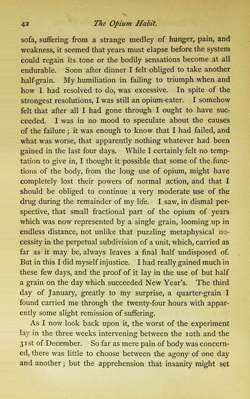 sofa, suffering from a strange medley of hunger, pain, and weakness, it seemed that years must elapse before the system could regain its tone or the bodily sensations become at all endurable. Soon after dinner I felt obliged to take another half-grain. My humiliation in failing to triumph when and how I had resolved to do, was excessive. In spite of the strongest resolutions, I was still an opium-eater. I somehow felt that after all I had gone through I ought to have suc- ceeded. I was in no mood to speculate about the causes of the failure ; it was enough to know that I had failed, and what was worse, that apparently nothing whatever had been gained in the last four days. While I certainly felt no temp- tation to give in, I thought it possible that some of the func- tions of the body, from the long use of opium, might have completely lost their powers of normal action, and that I should be obliged to continue a very moderate use of the drug during the remainder of my life. I saw, in dismal per- spective, that small fractional part of the opium of years which was now represented by a single grain, looming up in endless distance, not unlike that puzzling metaphysical ne- cessity in the perpetual subdivision of a unit, which, carried as far as it may be, always leaves a final half undisposed of. But in this I did myself injustice. I had really gained much in these few days, and the proof of it lay in the use of but half a grain on the day which succeeded New Year's. The third day of January, greatly to my surprise, a quarter-grain I found carried me through the twenty-four hours with appar- ently some slight remission of suffering. As I now look back upon it, the worst of the experiment lay in the three weeks intervening between the ioth and the 31 st of December. So far as mere pain of body was concern- ed, there was little to choose between the agony of one day and another; but the apprehension that insanity might set