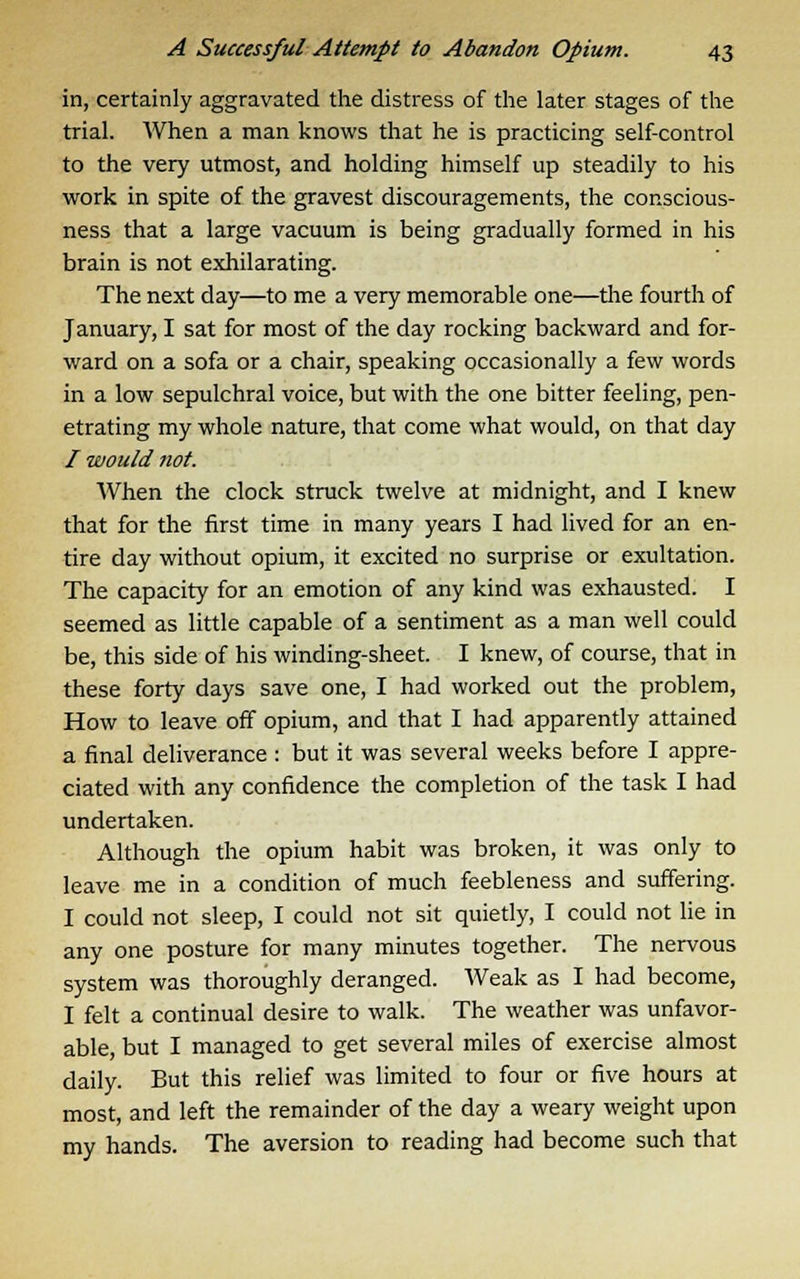 in, certainly aggravated the distress of the later stages of the trial. When a man knows that he is practicing self-control to the very utmost, and holding himself up steadily to his work in spite of the gravest discouragements, the conscious- ness that a large vacuum is being gradually formed in his brain is not exhilarating. The next day—to me a very memorable one—the fourth of January, I sat for most of the day rocking backward and for- ward on a sofa or a chair, speaking occasionally a few words in a low sepulchral voice, but with the one bitter feeling, pen- etrating my whole nature, that come what would, on that day / would not. When the clock struck twelve at midnight, and I knew that for the first time in many years I had lived for an en- tire day without opium, it excited no surprise or exultation. The capacity for an emotion of any kind was exhausted. I seemed as little capable of a sentiment as a man well could be, this side of his winding-sheet. I knew, of course, that in these forty days save one, I had worked out the problem, How to leave off opium, and that I had apparently attained a final deliverance : but it was several weeks before I appre- ciated with any confidence the completion of the task I had undertaken. Although the opium habit was broken, it was only to leave me in a condition of much feebleness and suffering. I could not sleep, I could not sit quietly, I could not lie in any one posture for many minutes together. The nervous system was thoroughly deranged. Weak as I had become, I felt a continual desire to walk. The weather was unfavor- able, but I managed to get several miles of exercise almost daily. But this relief was limited to four or five hours at most, and left the remainder of the day a weary weight upon my hands. The aversion to reading had become such that