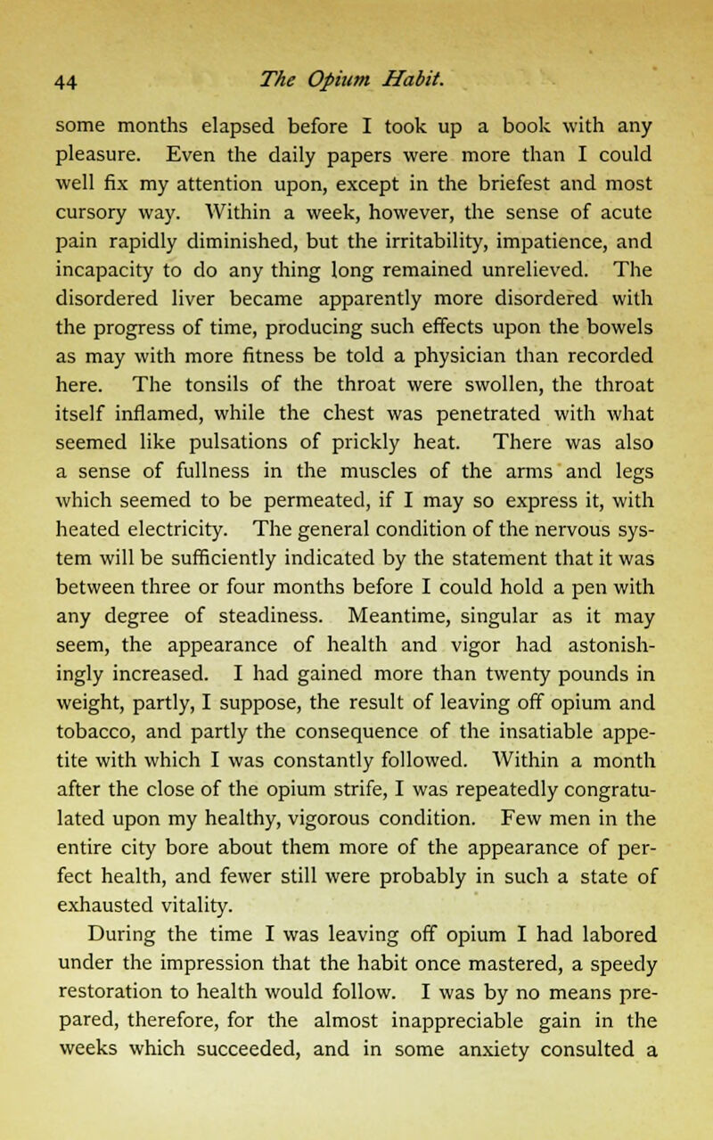 some months elapsed before I took up a book with any pleasure. Even the daily papers were more than I could well fix my attention upon, except in the briefest and most cursory way. Within a week, however, the sense of acute pain rapidly diminished, but the irritability, impatience, and incapacity to do any thing long remained unrelieved. The disordered liver became apparently more disordered with the progress of time, producing such effects upon the bowels as may with more fitness be told a physician than recorded here. The tonsils of the throat were swollen, the throat itself inflamed, while the chest was penetrated with what seemed like pulsations of prickly heat. There was also a sense of fullness in the muscles of the arms and legs which seemed to be permeated, if I may so express it, with heated electricity. The general condition of the nervous sys- tem will be sufficiently indicated by the statement that it was between three or four months before I could hold a pen with any degree of steadiness. Meantime, singular as it may seem, the appearance of health and vigor had astonish- ingly increased. I had gained more than twenty pounds in weight, partly, I suppose, the result of leaving off opium and tobacco, and partly the consequence of the insatiable appe- tite with which I was constantly followed. Within a month after the close of the opium strife, I was repeatedly congratu- lated upon my healthy, vigorous condition. Few men in the entire city bore about them more of the appearance of per- fect health, and fewer still were probably in such a state of exhausted vitality. During the time I was leaving off opium I had labored under the impression that the habit once mastered, a speedy restoration to health would follow. I was by no means pre- pared, therefore, for the almost inappreciable gain in the weeks which succeeded, and in some anxiety consulted a