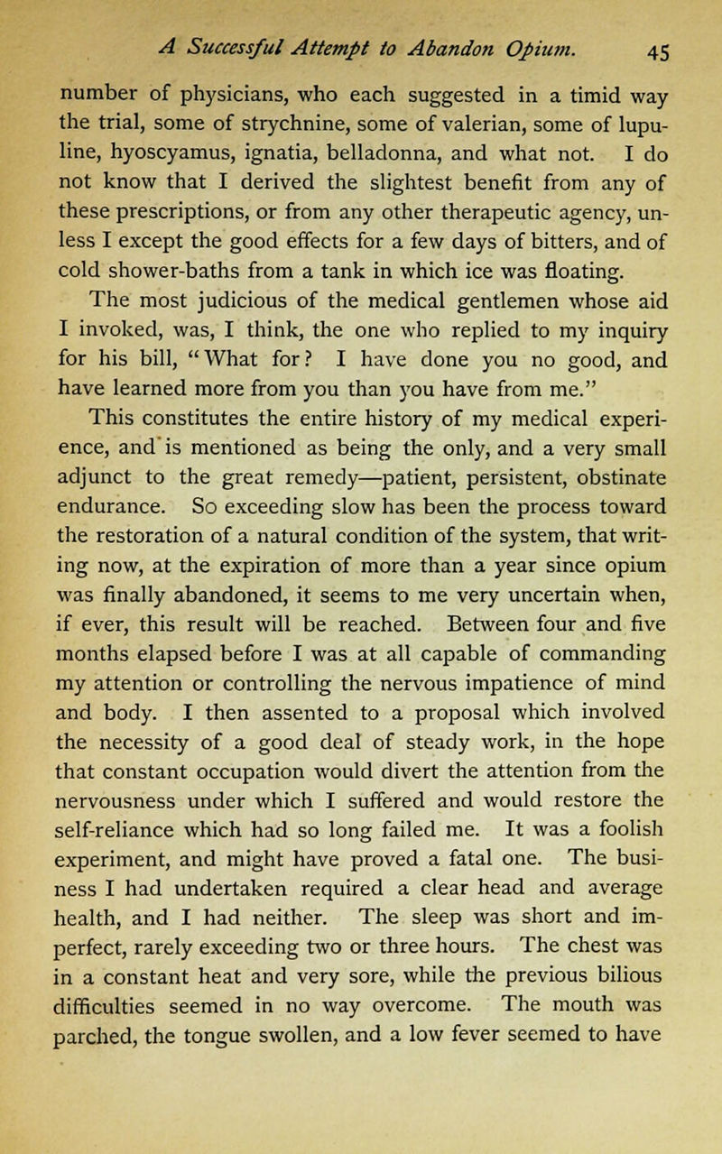 number of physicians, who each suggested in a timid way the trial, some of strychnine, some of valerian, some of lupu- line, hyoscyamus, ignatia, belladonna, and what not. I do not know that I derived the slightest benefit from any of these prescriptions, or from any other therapeutic agency, un- less I except the good effects for a few days of bitters, and of cold shower-baths from a tank in which ice was floating. The most judicious of the medical gentlemen whose aid I invoked, was, I think, the one who replied to my inquiry for his bill, What for? I have done you no good, and have learned more from you than you have from me. This constitutes the entire history of my medical experi- ence, and is mentioned as being the only, and a very small adjunct to the great remedy—patient, persistent, obstinate endurance. So exceeding slow has been the process toward the restoration of a natural condition of the system, that writ- ing now, at the expiration of more than a year since opium was finally abandoned, it seems to me very uncertain when, if ever, this result will be reached. Between four and five months elapsed before I was at all capable of commanding my attention or controlling the nervous impatience of mind and body. I then assented to a proposal which involved the necessity of a good deal of steady work, in the hope that constant occupation would divert the attention from the nervousness under which I suffered and would restore the self-reliance which had so long failed me. It was a foolish experiment, and might have proved a fatal one. The busi- ness I had undertaken required a clear head and average health, and I had neither. The sleep was short and im- perfect, rarely exceeding two or three hours. The chest was in a constant heat and very sore, while the previous bilious difficulties seemed in no way overcome. The mouth was parched, the tongue swollen, and a low fever seemed to have