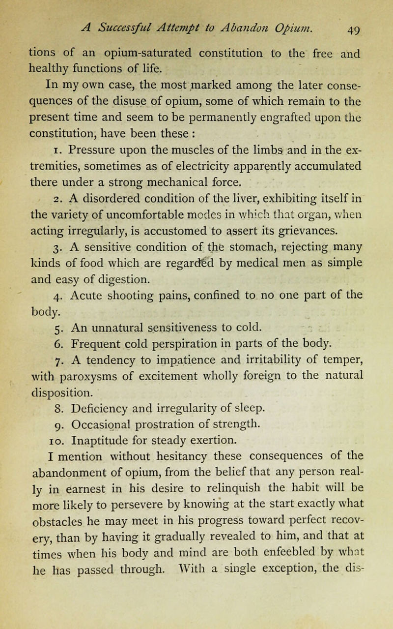 tions of an opium-saturated constitution to the free and healthy functions of life. In my own case, the most marked among the later conse- quences of the disuse of opium, some of which remain to the present time and seem to be permanently engrafted upon the constitution, have been these : 1. Pressure upon the muscles of the limbs and in the ex- tremities, sometimes as of electricity apparently accumulated there under a strong mechanical force. 2. A disordered condition of the liver, exhibiting itself in the variety of uncomfortable modes in which that organ, when acting irregularly, is accustomed to assert its grievances. 3. A sensitive condition of the stomach, rejecting many kinds of food which are regarded by medical men as simple and easy of digestion. 4. Acute shooting pains, confined to no one part of the body. 5. An unnatural sensitiveness to cold. 6. Frequent cold perspiration in parts of the body. 7. A tendency to impatience and irritability of temper, with paroxysms of excitement wholly foreign to the natural disposition. 8. Deficiency and irregularity of sleep. 9. Occasional prostration of strength. 10. Inaptitude for steady exertion. I mention without hesitancy these consequences of the abandonment of opium, from the belief that any person real- ly in earnest in his desire to relinquish the habit will be more likely to persevere by knowing at the start exactly what obstacles he may meet in his progress toward perfect recov- ery, than by having it gradually revealed to him, and that at times when his body and mind are both enfeebled by what he has passed through. With a single exception, the dis-