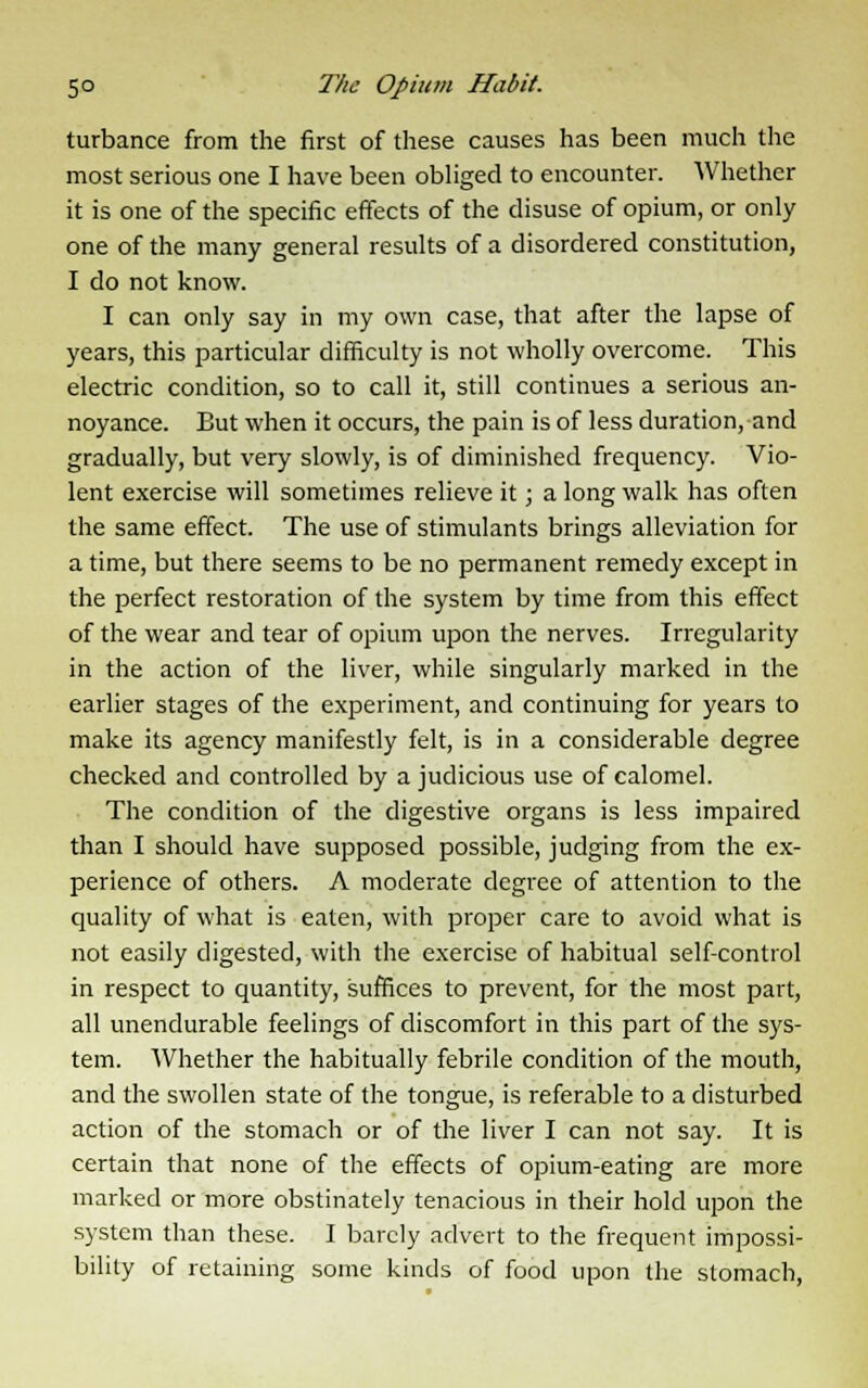 turbance from the first of these causes has been much the most serious one I have been obliged to encounter. Whether it is one of the specific effects of the disuse of opium, or only one of the many general results of a disordered constitution, I do not know. I can only say in my own case, that after the lapse of years, this particular difficulty is not wholly overcome. This electric condition, so to call it, still continues a serious an- noyance. But when it occurs, the pain is of less duration, and gradually, but very slowly, is of diminished frequency. Vio- lent exercise will sometimes relieve it; a long walk has often the same effect. The use of stimulants brings alleviation for a time, but there seems to be no permanent remedy except in the perfect restoration of the system by time from this effect of the wear and tear of opium upon the nerves. Irregularity in the action of the liver, while singularly marked in the earlier stages of the experiment, and continuing for years to make its agency manifestly felt, is in a considerable degree checked and controlled by a judicious use of calomel. The condition of the digestive organs is less impaired than I should have supposed possible, judging from the ex- perience of others. A moderate degree of attention to the quality of what is eaten, with proper care to avoid what is not easily digested, with the exercise of habitual self-control in respect to quantity, suffices to prevent, for the most part, all unendurable feelings of discomfort in this part of the sys- tem. Whether the habitually febrile condition of the mouth, and the swollen state of the tongue, is referable to a disturbed action of the stomach or of the liver I can not say. It is certain that none of the effects of opium-eating are more marked or more obstinately tenacious in their hold upon the system than these. I barely advert to the frequent impossi- bility of retaining some kinds of food upon the stomach,