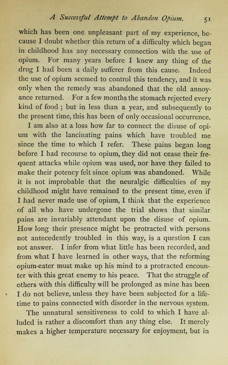 which has been one unpleasant part of my experience, be- cause I doubt whether this return of a difficulty which began in childhood has any necessary connection with the use of opium. For many years before I knew any thing of the drug I had been a daily sufferer from this cause. Indeed the use of opium seemed to control this tendency, and it was only when the remedy was abandoned that the old annoy- ance returned. For a few months the stomach rejected every kind of food ; but in less than a year, and subsequently to the present time, this has been of only occasional occurrence. I am also at a loss how far to connect the disuse of opi- um with the lancinating pains which have troubled me since the time to which I refer. These pains began long before I had recourse to opium, they did not cease their fre- quent attacks while opium was used, nor have they failed to make their potency felt since opium was abandoned. While it is not improbable that the neuralgic difficulties of my childhood might have remained to the present time, even if I had never made use of opium, I think that the experience of all who have undergone the trial shows that similar pains are invariably attendant upon the disuse of opium. How long their presence might be protracted with persons not antecedently troubled in this way, is a question I can not answer. I infer from what little has been recorded, and from what I have learned in other ways, that the reforming opium-eater must make up his mind to a protracted encoun- ter with this great enemy to his peace. That the struggle of others with this difficulty will be prolonged as mine has been I do not believe, unless they have been subjected for a life- time to pains connected with disorder in the nervous system. The unnatural sensitiveness to cold to which I have al- luded is rather a discomfort than any thing else. It merely makes a higher temperature necessary for enjoyment, but in