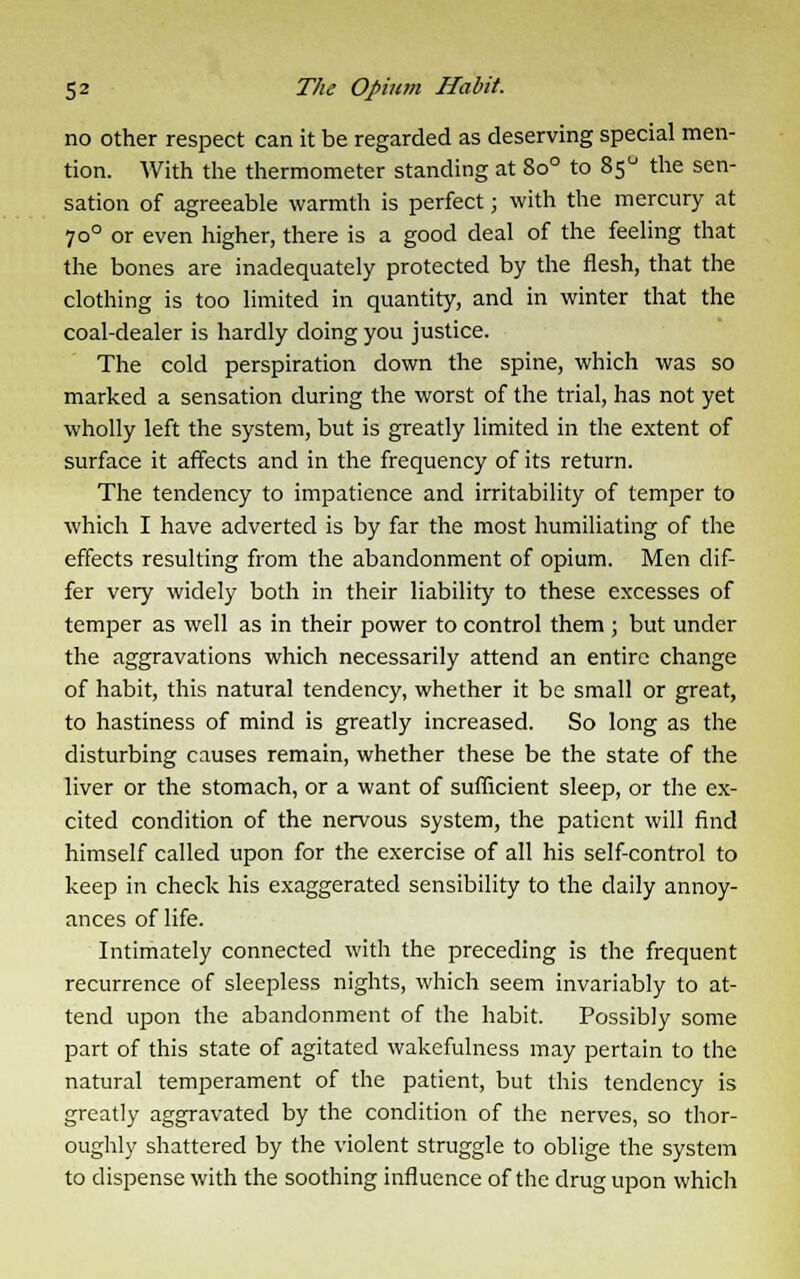 no other respect can it be regarded as deserving special men- tion. With the thermometer standing at 8o° to 85° the sen- sation of agreeable warmth is perfect; with the mercury at 700 or even higher, there is a good deal of the feeling that the bones are inadequately protected by the flesh, that the clothing is too limited in quantity, and in winter that the coal-dealer is hardly doing you justice. The cold perspiration down the spine, which was so marked a sensation during the worst of the trial, has not yet wholly left the system, but is greatly limited in the extent of surface it affects and in the frequency of its return. The tendency to impatience and irritability of temper to which I have adverted is by far the most humiliating of the effects resulting from the abandonment of opium. Men dif- fer very widely both in their liability to these excesses of temper as well as in their power to control them ; but under the aggravations which necessarily attend an entire change of habit, this natural tendency, whether it be small or great, to hastiness of mind is greatly increased. So long as the disturbing causes remain, whether these be the state of the liver or the stomach, or a want of sufficient sleep, or the ex- cited condition of the nervous system, the patient will find himself called upon for the exercise of all his self-control to keep in check his exaggerated sensibility to the daily annoy- ances of life. Intimately connected with the preceding is the frequent recurrence of sleepless nights, which seem invariably to at- tend upon the abandonment of the habit. Possibly some part of this state of agitated wakefulness may pertain to the natural temperament of the patient, but this tendency is greatly aggravated by the condition of the nerves, so thor- oughly shattered by the violent struggle to oblige the system to dispense with the soothing influence of the drug upon which