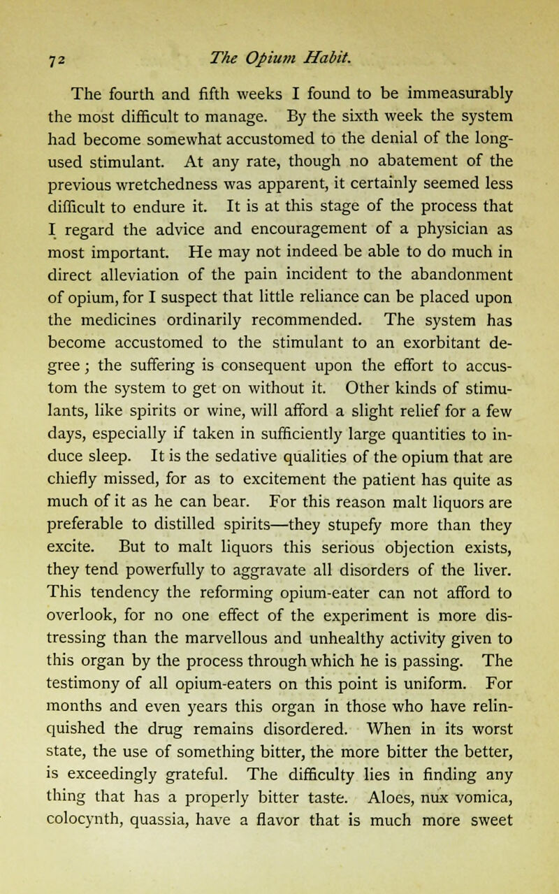 The fourth and fifth weeks I found to be immeasurably the most difficult to manage. By the sixth week the system had become somewhat accustomed to the denial of the long- used stimulant. At any rate, though no abatement of the previous wretchedness was apparent, it certainly seemed less difficult to endure it. It is at this stage of the process that I regard the advice and encouragement of a physician as most important. He may not indeed be able to do much in direct alleviation of the pain incident to the abandonment of opium, for I suspect that little reliance can be placed upon the medicines ordinarily recommended. The system has become accustomed to the stimulant to an exorbitant de- gree ; the suffering is consequent upon the effort to accus- tom the system to get on without it. Other kinds of stimu- lants, like spirits or wine, will afford a slight relief for a few days, especially if taken in sufficiently large quantities to in- duce sleep. It is the sedative qualities of the opium that are chiefly missed, for as to excitement the patient has quite as much of it as he can bear. For this reason malt liquors are preferable to distilled spirits—they stupefy more than they excite. But to malt liquors this serious objection exists, they tend powerfully to aggravate all disorders of the liver. This tendency the reforming opium-eater can not afford to overlook, for no one effect of the experiment is more dis- tressing than the marvellous and unhealthy activity given to this organ by the process through which he is passing. The testimony of all opium-eaters on this point is uniform. For months and even years this organ in those who have relin- quished the drug remains disordered. When in its worst state, the use of something bitter, the more bitter the better, is exceedingly grateful. The difficulty lies in finding any thing that has a properly bitter taste. Aloes, nux vomica, colocynth, quassia, have a flavor that is much more sweet
