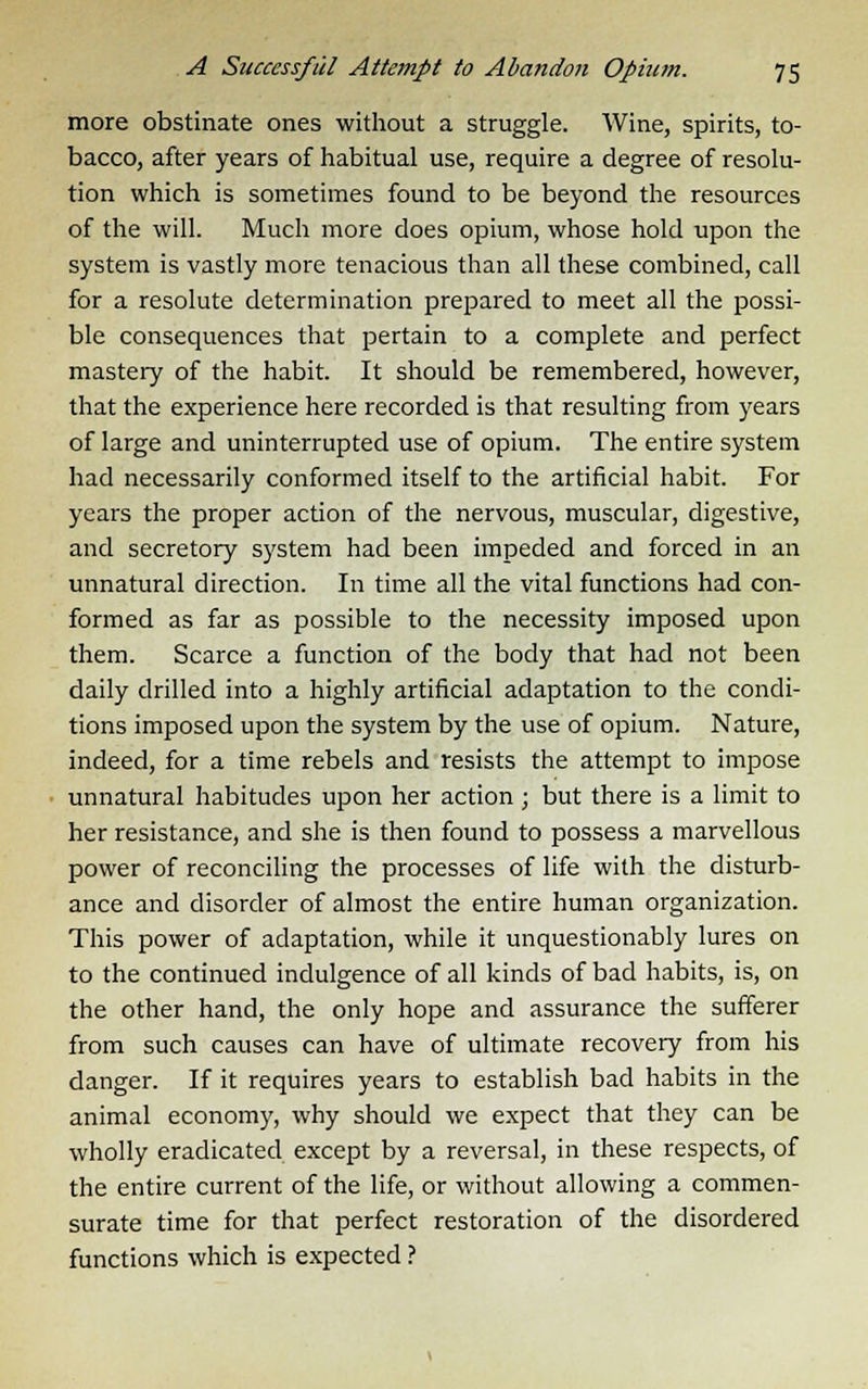 more obstinate ones without a struggle. Wine, spirits, to- bacco, after years of habitual use, require a degree of resolu- tion which is sometimes found to be beyond the resources of the will. Much more does opium, whose hold upon the system is vastly more tenacious than all these combined, call for a resolute determination prepared to meet all the possi- ble consequences that pertain to a complete and perfect mastery of the habit. It should be remembered, however, that the experience here recorded is that resulting from years of large and uninterrupted use of opium. The entire system had necessarily conformed itself to the artificial habit. For years the proper action of the nervous, muscular, digestive, and secretory system had been impeded and forced in an unnatural direction. In time all the vital functions had con- formed as far as possible to the necessity imposed upon them. Scarce a function of the body that had not been daily drilled into a highly artificial adaptation to the condi- tions imposed upon the system by the use of opium. Nature, indeed, for a time rebels and resists the attempt to impose unnatural habitudes upon her action ; but there is a limit to her resistance, and she is then found to possess a marvellous power of reconciling the processes of life with the disturb- ance and disorder of almost the entire human organization. This power of adaptation, while it unquestionably lures on to the continued indulgence of all kinds of bad habits, is, on the other hand, the only hope and assurance the sufferer from such causes can have of ultimate recovery from his danger. If it requires years to establish bad habits in the animal economy, why should we expect that they can be wholly eradicated except by a reversal, in these respects, of the entire current of the life, or without allowing a commen- surate time for that perfect restoration of the disordered functions which is expected ?