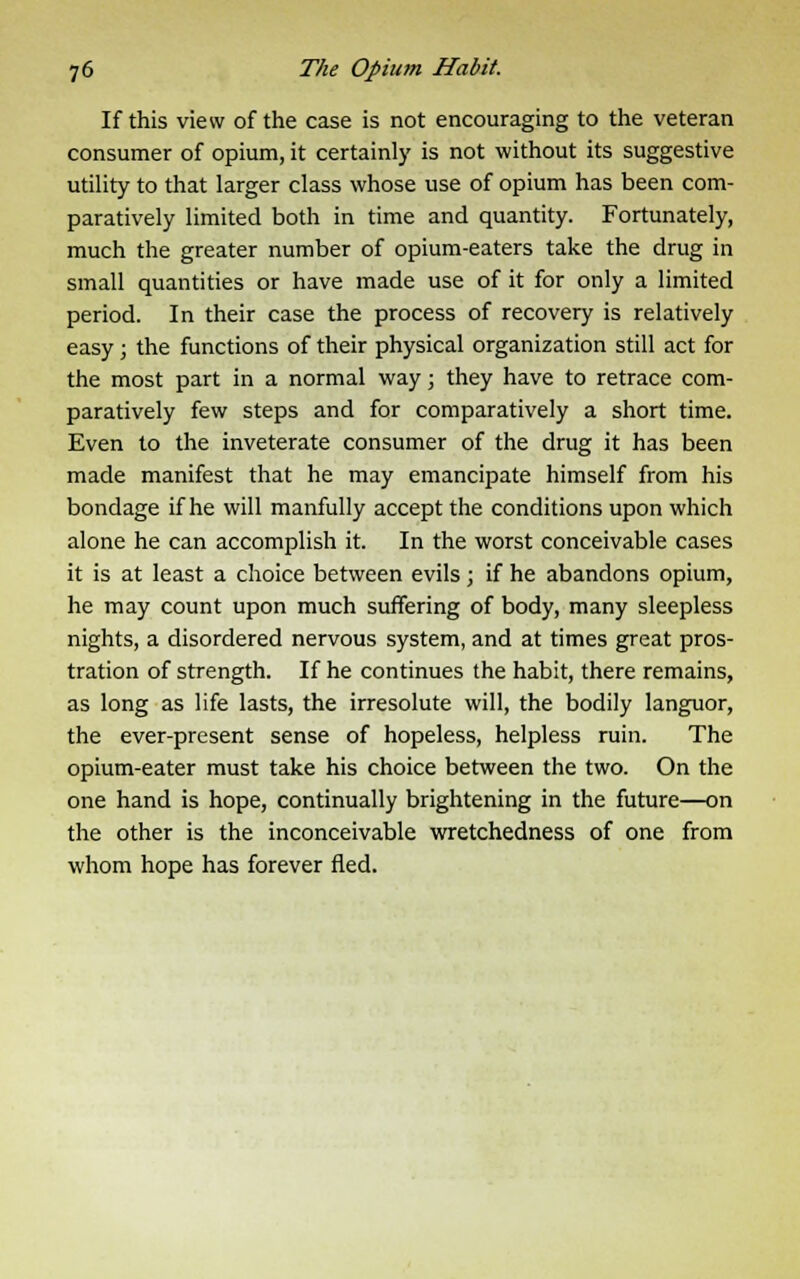 If this view of the case is not encouraging to the veteran consumer of opium, it certainly is not without its suggestive utility to that larger class whose use of opium has been com- paratively limited both in time and quantity. Fortunately, much the greater number of opium-eaters take the drug in small quantities or have made use of it for only a limited period. In their case the process of recovery is relatively easy ; the functions of their physical organization still act for the most part in a normal way; they have to retrace com- paratively few steps and for comparatively a short time. Even to the inveterate consumer of the drug it has been made manifest that he may emancipate himself from his bondage if he will manfully accept the conditions upon which alone he can accomplish it. In the worst conceivable cases it is at least a choice between evils; if he abandons opium, he may count upon much suffering of body, many sleepless nights, a disordered nervous system, and at times great pros- tration of strength. If he continues the habit, there remains, as long as life lasts, the irresolute will, the bodily languor, the ever-present sense of hopeless, helpless ruin. The opium-eater must take his choice between the two. On the one hand is hope, continually brightening in the future—on the other is the inconceivable wretchedness of one from whom hope has forever fled.