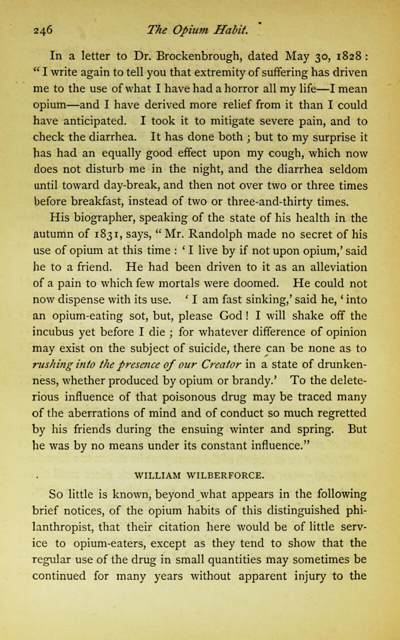 In a letter to Dr. Brockenbrough, dated May 30, 1828 :  I write again to tell you that extremity of suffering has driven me to the use of what I have had a horror all my life—I mean opium—and I have derived more relief from it than I could have anticipated. I took it to mitigate severe pain, and to check the diarrhea. It has done both ; but to my surprise it has had an equally good effect upon my cough, which now does not disturb me in the night, and the diarrhea seldom until toward day-break, and then not over two or three times before breakfast, instead of two or three-and-thirty times. His biographer, speaking of the state of his health in the autumn of 1831, says,  Mr. Randolph made no secret of his use of opium at this time : ' I live by if not upon opium,' said he to a friend. He had been driven to it as an alleviation of a pain to which few mortals were doomed. He could not now dispense with its use. ' I am fast sinking,' said he,' into an opium-eating sot, but, please God! I will shake off the incubus yet before I die ; for whatever difference of opinion may exist on the subject of suicide, there can be none as to rushing into the presence of our Creator in a state of drunken- ness, whether produced by opium or brandy.' To the delete- rious influence of that poisonous drug may be traced many of the aberrations of mind and of conduct so much regretted by his friends during the ensuing winter and spring. But he was by no means under its constant influence. WILLIAM WILBERFORCE. So little is known, beyond what appears in the following brief notices, of the opium habits of this distinguished phi- lanthropist, that their citation here would be of little serv- ice to opium-eaters, except as they tend to show that the regular use of the drug in small quantities may sometimes be continued for many years without apparent injury to the
