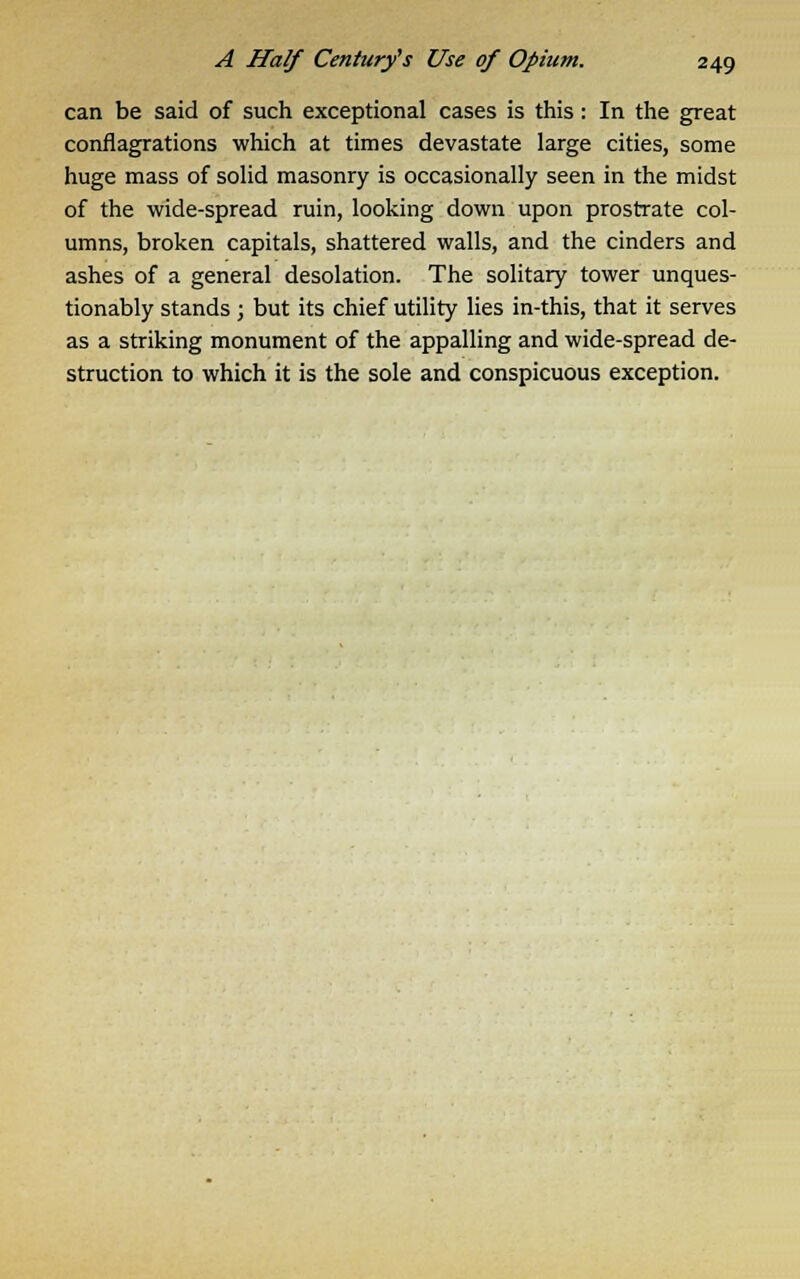can be said of such exceptional cases is this: In the great conflagrations which at times devastate large cities, some huge mass of solid masonry is occasionally seen in the midst of the wide-spread ruin, looking down upon prostrate col- umns, broken capitals, shattered walls, and the cinders and ashes of a general desolation. The solitary tower unques- tionably stands; but its chief utility lies in-this, that it serves as a striking monument of the appalling and wide-spread de- struction to which it is the sole and conspicuous exception.