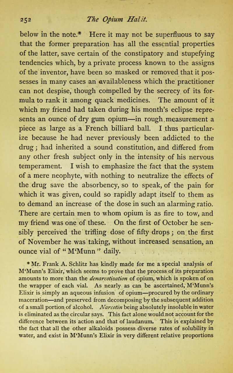 below in the note.* Here it may not be superfluous to say that the former preparation has all the essential properties of the latter, save certain of the constipatory and stupefying tendencies which, by a private process known to the assigns of the inventor, have been so masked or removed that it pos- sesses in many cases an availableness which the practitioner can not despise, though compelled by the secrecy of its for- mula to rank it among quack medicines. The amount of it which my friend had taken during his month's eclipse repre- sents an ounce of dry gum opium—in rough,measurement a piece as large as a French billiard ball. I thus particular- ize because he had never previously been addicted to the drug; had inherited a sound constitution, and differed from any other fresh subject only in the intensity of his nervous temperament. I wish to emphasize the fact that the system of a mere neophyte, with nothing to neutralize the effects of the drug save the absorbency, so to speak, of the pain for which it was given, could so rapidly adapt itself to them as to demand an increase of the dose in such an alarming ratio. There are certain men to whom opium is as fire to tow, and my friend was one of these. On the first of October he sen- sibly perceived the trifling dose of fifty drops; on the first of November he was taking, without increased sensation, an ounce vial of  M'Munn  daily. * Mr. Frank A. Schlitz has kindly made for me a special analysis of M'Munn's Elixir, which seems to prove that the process of its preparation amounts to more than the denarcotization of opium, which is spoken of on the wrapper of each vial. As nearly as can be ascertained, M'Munn's Elixir is simply an aqueous infusion of opium—procured by the ordinary maceration—and preserved from decomposing by the subsequent addition of a small portion of alcohol. Narcotin being absolutely insoluble in water is eliminated as the circular says. This fact alone would not account for the difference between its action and that of laudanum. This is explained by the fact that all the other alkaloids possess diverse rates of solubility in water, and exist in M'Munn's Elixir in very different relative proportions