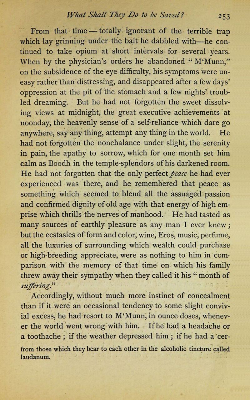 From that time — totally ignorant of the terrible trap which lay grinning under the bait he dabbled with—he con- tinued to take opium at short intervals for several years. When by the physician's orders he abandoned  M'Munn, on the subsidence of the eye-difficulty, his symptoms were un- easy rather than distressing, and disappeared after a few days' oppression at the pit of the stomach and a few nights' troub- led dreaming. But he had not forgotten the sweet dissolv- ing views at midnight, the great executive achievements at noonday, the heavenly sense of a self-reliance which dare go anywhere, say any thing, attempt any thing in the world. He had not forgotten the nonchalance under slight, the serenity in pain, the apathy to sorrow, which for one month set him calm as Boodh in the temple-splendors of his darkened room. He had not forgotten that the only perfect peace he had ever experienced was there, and he remembered that peace as something which seemed to blend all the assuaged passion and confirmed dignity of old age with that energy of high em- prise which thrills the nerves of manhood. He had tasted as many sources of earthly pleasure as any man I ever knew; but the ecstasies of form and color, wine, Eros, music, perfume, all the luxuries of surrounding which wealth could purchase or high-breeding appreciate, were as nothing to him in com- parison with the memory of that time on which his family threw away their sympathy when they called it his  month of suffering. Accordingly, without much more instinct of concealment than if it were an occasional tendency to some slight conviv- ial excess, he had resort to M'Munn, in ounce doses, whenev- er the world went wrong with him. If he had a headache or a toothache; if the weather depressed him; if he had a cer- from those which they bear to each other in the alcoholic tincture called laudanum.