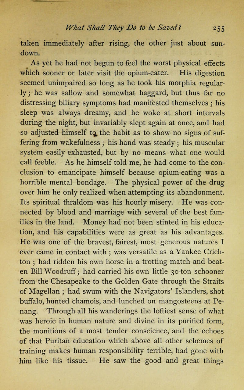 taken immediately after rising, the other just about sun- down. As yet he had not begun to feel the worst physical effects which sooner or later visit the opium-eater. His digestion seemed unimpaired so long as he took his morphia regular- ly ; he was sallow and somewhat haggard, but thus far no distressing biliary symptoms had manifested themselves ; his sleep was always dreamy, and he woke at short intervals during the night, but invariably slept again at once, and had so adjusted himself to. the habit as to show no signs of suf- fering from wakefulness ; his hand was steady ; his muscular system easily exhausted, but by no means what one would call feeble. As he himself told me, he had come to the con- clusion to emancipate himself because opium-eating was a horrible mental bondage. The physical power of the drug over him he only realized when attempting its abandonment. Its spiritual thraldom was his hourly misery. He was con- nected by blood and marriage with several of the best fam- ilies in the land. Money had not been stinted in his educa- tion, and his capabilities were as great as his advantages. He was one of the bravest, fairest, most generous natures I ever came in contact with ; was versatile as a Yankee Crich- ton ; had ridden his own horse in a trotting match and beat- en Bill Woodruff; had carried his own little 30-ton schooner from the Chesapeake to the Golden Gate through the Straits of Magellan ; had swum with the Navigators' Islanders, shot buffalo, hunted chamois, and lunched on mangosteens at Pe- nang. Through all his wanderings the loftiest sense of what was heroic in human nature and divine in its purified form, the monitions of a most tender conscience, and the echoes of that Puritan education which above all other schemes of training makes human responsibility terrible, had gone with him like his tissue. He saw the good and great things