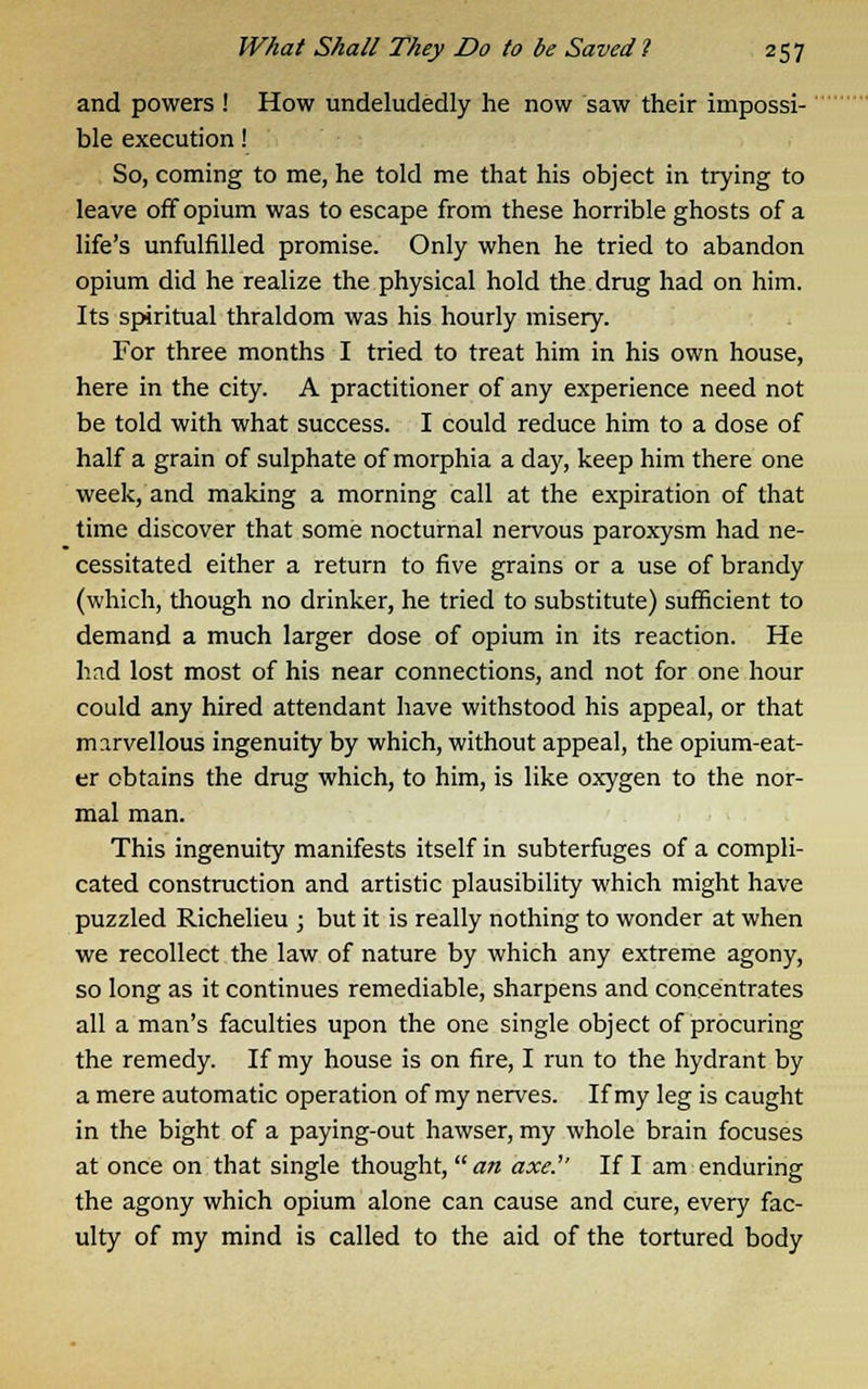 and powers ! How undeludedly he now saw their impossi- ble execution! So, coming to me, he told me that his object in trying to leave off opium was to escape from these horrible ghosts of a life's unfulfilled promise. Only when he tried to abandon opium did he realize the physical hold the drug had on him. Its spiritual thraldom was his hourly misery. For three months I tried to treat him in his own house, here in the city. A practitioner of any experience need not be told with what success. I could reduce him to a dose of half a grain of sulphate of morphia a day, keep him there one week, and making a morning call at the expiration of that time discover that some nocturnal nervous paroxysm had ne- cessitated either a return to five grains or a use of brandy (which, though no drinker, he tried to substitute) sufficient to demand a much larger dose of opium in its reaction. He had lost most of his near connections, and not for one hour could any hired attendant have withstood his appeal, or that marvellous ingenuity by which, without appeal, the opium-eat- er obtains the drug which, to him, is like oxygen to the nor- mal man. This ingenuity manifests itself in subterfuges of a compli- cated construction and artistic plausibility which might have puzzled Richelieu ; but it is really nothing to wonder at when we recollect the law of nature by which any extreme agony, so long as it continues remediable, sharpens and concentrates all a man's faculties upon the one single object of procuring the remedy. If my house is on fire, I run to the hydrant by a mere automatic operation of my nerves. If my leg is caught in the bight of a paying-out hawser, my whole brain focuses at once on that single thought, an axe.'' If I am enduring the agony which opium alone can cause and cure, every fac- ulty of my mind is called to the aid of the tortured body