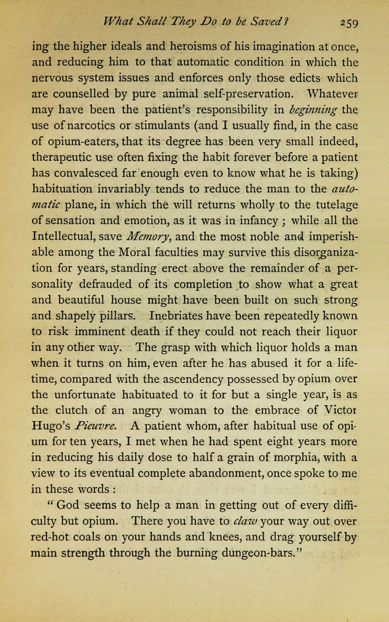 ing the higher ideals and heroisms of his imagination at once, and reducing him to that automatic condition in which the nervous system issues and enforces only those edicts which are counselled by pure animal self-preservation. Whatever may have been the patient's responsibility in beginning the use of narcotics or stimulants (and I usually find, in the case of opium-eaters, that its degree has been very small indeed, therapeutic use often fixing the habit forever before a patient has convalesced far enough even to know what he is taking) habituation invariably tends to reduce the man to the auto- matic plane, in which the will returns wholly to the tutelage of sensation and emotion, as it was in infancy ; while all the Intellectual, save Memory, and the most noble and imperish- able among the Moral faculties may survive this disorganiza- tion for years, standing erect above the remainder of a per- sonality defrauded of its completion to show what a great and beautiful house might have been built on such strong and shapely pillars. Inebriates have been repeatedly known to risk imminent death if they could not reach their liquor in any other way. The grasp with which liquor holds a man when it turns on him, even after he has abused it for a life- time, compared with the ascendency possessed by opium over the unfortunate habituated to it for but a single year, is as the clutch of an angry woman to the embrace of Victor Hugo's Pieuvre. A patient whom, after habitual use of opi- um for ten years, I met when he had spent eight years more in reducing his daily dose to half a grain of morphia, with a view to its eventual complete abandonment, once spoke to me in these words :  God seems to help a man in getting out of every diffi- culty but opium. There you have to claw your way out over red-hot coals on your hands and knees, and drag yourself by main strength through the burning dungeon-bars.
