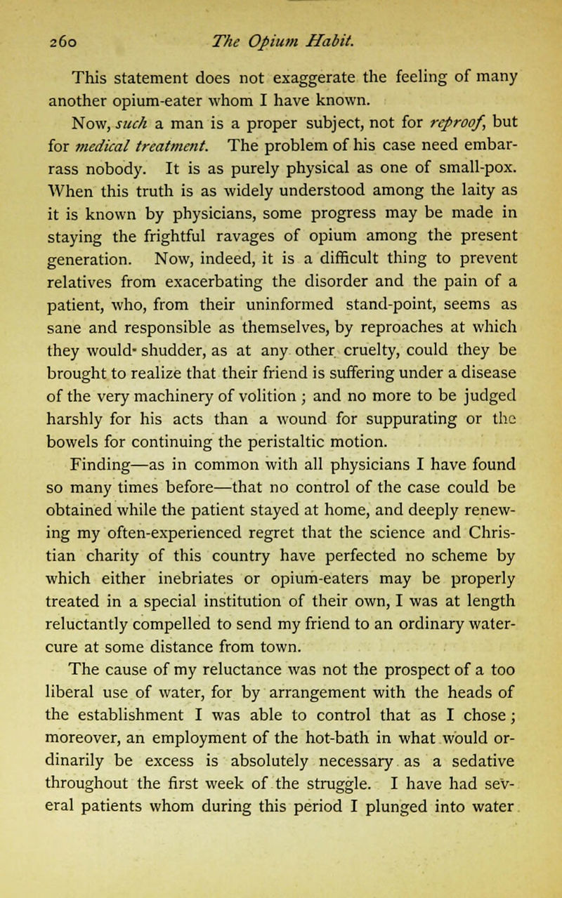 This statement does not exaggerate the feeling of many another opium-eater whom I have known. Now, such a man is a proper subject, not for reproof, but for medical treatment. The problem of his case need embar- rass nobody. It is as purely physical as one of small-pox. When this truth is as widely understood among the laity as it is known by physicians, some progress may be made in staying the frightful ravages of opium among the present generation. Now, indeed, it is a difficult thing to prevent relatives from exacerbating the disorder and the pain of a patient, who, from their uninformed stand-point, seems as sane and responsible as themselves, by reproaches at which they would- shudder, as at any other cruelty, could they be brought to realize that their friend is suffering under a disease of the very machinery of volition ; and no more to be judged harshly for his acts than a wound for suppurating or the bowels for continuing the peristaltic motion. Finding—as in common with all physicians I have found so many times before—that no control of the case could be obtained while the patient stayed at home, and deeply renew- ing my often-experienced regret that the science and Chris- tian charity of this country have perfected no scheme by which either inebriates or opium-eaters may be properly treated in a special institution of their own, I was at length reluctantly compelled to send my friend to an ordinary water- cure at some distance from town. The cause of my reluctance was not the prospect of a too liberal use of water, for by arrangement with the heads of the establishment I was able to control that as I chose; moreover, an employment of the hot-bath in what would or- dinarily be excess is absolutely necessary as a sedative throughout the first week of the struggle. I have had sev- eral patients whom during this period I plunged into water