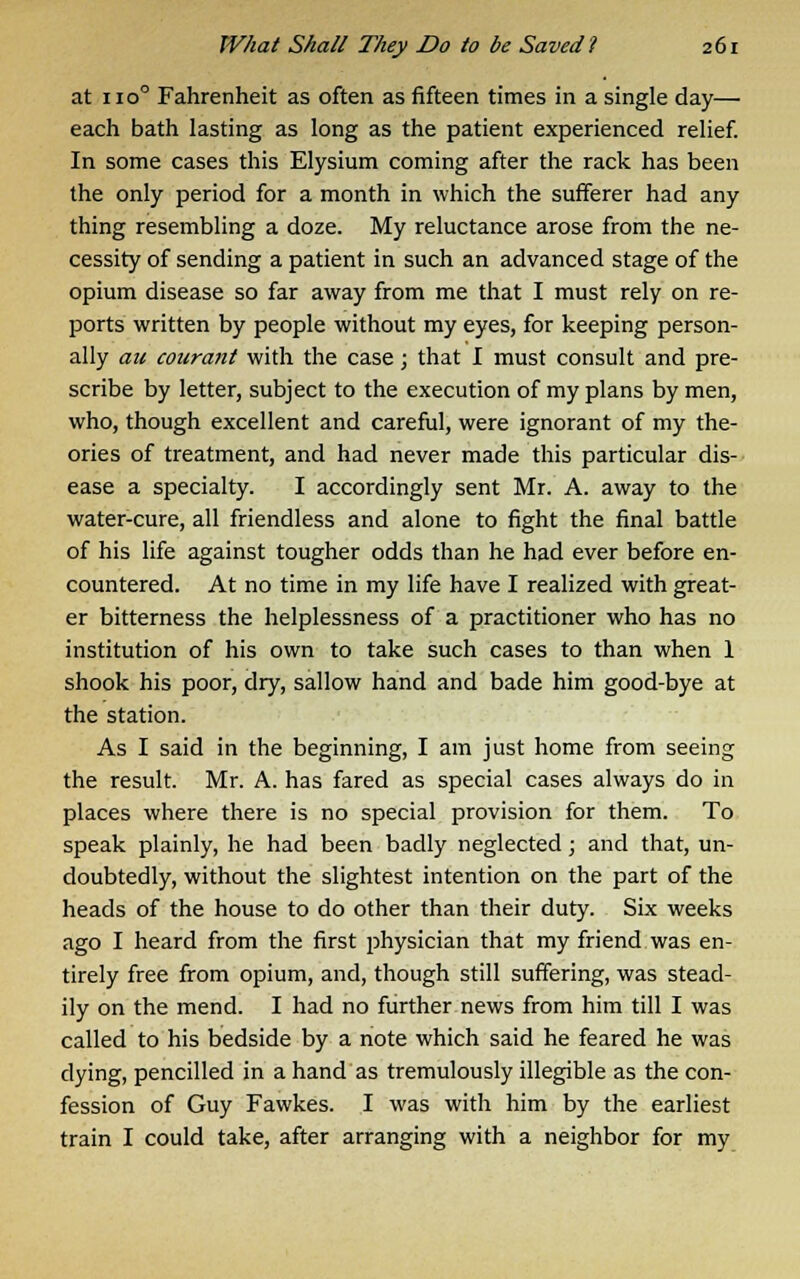 at 1100 Fahrenheit as often as fifteen times in a single day— each bath lasting as long as the patient experienced relief. In some cases this Elysium coming after the rack has been the only period for a month in which the sufferer had any thing resembling a doze. My reluctance arose from the ne- cessity of sending a patient in such an advanced stage of the opium disease so far away from me that I must rely on re- ports written by people without my eyes, for keeping person- ally au courant with the case; that I must consult and pre- scribe by letter, subject to the execution of my plans by men, who, though excellent and careful, were ignorant of my the- ories of treatment, and had never made this particular dis- ease a specialty. I accordingly sent Mr. A. away to the water-cure, all friendless and alone to fight the final battle of his life against tougher odds than he had ever before en- countered. At no time in my life have I realized with great- er bitterness the helplessness of a practitioner who has no institution of his own to take such cases to than when 1 shook his poor, dry, sallow hand and bade him good-bye at the station. As I said in the beginning, I am just home from seeing the result. Mr. A. has fared as special cases always do in places where there is no special provision for them. To speak plainly, he had been badly neglected; and that, un- doubtedly, without the slightest intention on the part of the heads of the house to do other than their duty. Six weeks ago I heard from the first physician that my friend was en- tirely free from opium, and, though still suffering, was stead- ily on the mend. I had no further news from him till I was called to his bedside by a note which said he feared he was dying, pencilled in a hand as tremulously illegible as the con- fession of Guy Fawkes. I was with him by the earliest train I could take, after arranging with a neighbor for my