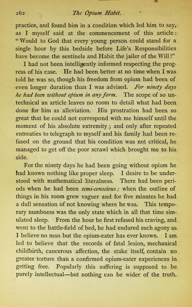 practice, and found him in a condition which led him to say, as I myself said at the commencement of this article: Would to God that every young person could stand for a single hour by this bedside before Life's Responsibilities have become the sentinels and Habit the jailer of the Will! I had not been intelligently informed respecting the prog- ress of his case. He had been better at no time when I was told he was so, though his freedom from opium had been of even longer duration than I was advised. For ninety days he had been without opium in any form. The scope of so un- technical an article leaves no room to detail what had been done for him as alleviation. His prostration had been so great that he could not correspond with me himself until the moment of his absolute extremity; and only after repeated entreaties to telegraph to myself and his family had been re- fused on the ground that his condition was not critical, he managed to get off the poor scrawl which brought me to his side. For the ninety days he had been going without opium he had known nothing like proper sleep. I desire to be under- stood with mathematical literalness. There had been peri- ods when he had been semi-conscious; when the outline of things in his room grew vaguer and for five minutes he had a dull sensation of not knowing where he was. This tempo- rary numbness was the only state which in all that time sim- ulated sleep. From the hour he first refused his craving, and went to the battle-field of bed, he had endured such agony as I believe no man but the opium-eater has ever known. I am led to believe that the records of fatal lesion, mechanical childbirth, cancerous affection, the stake itself, contain no greater torture than a confirmed opium-eater experiences in getting free. Popularly this suffering is supposed to be purely intellectual—but nothing can be wider of the truth.