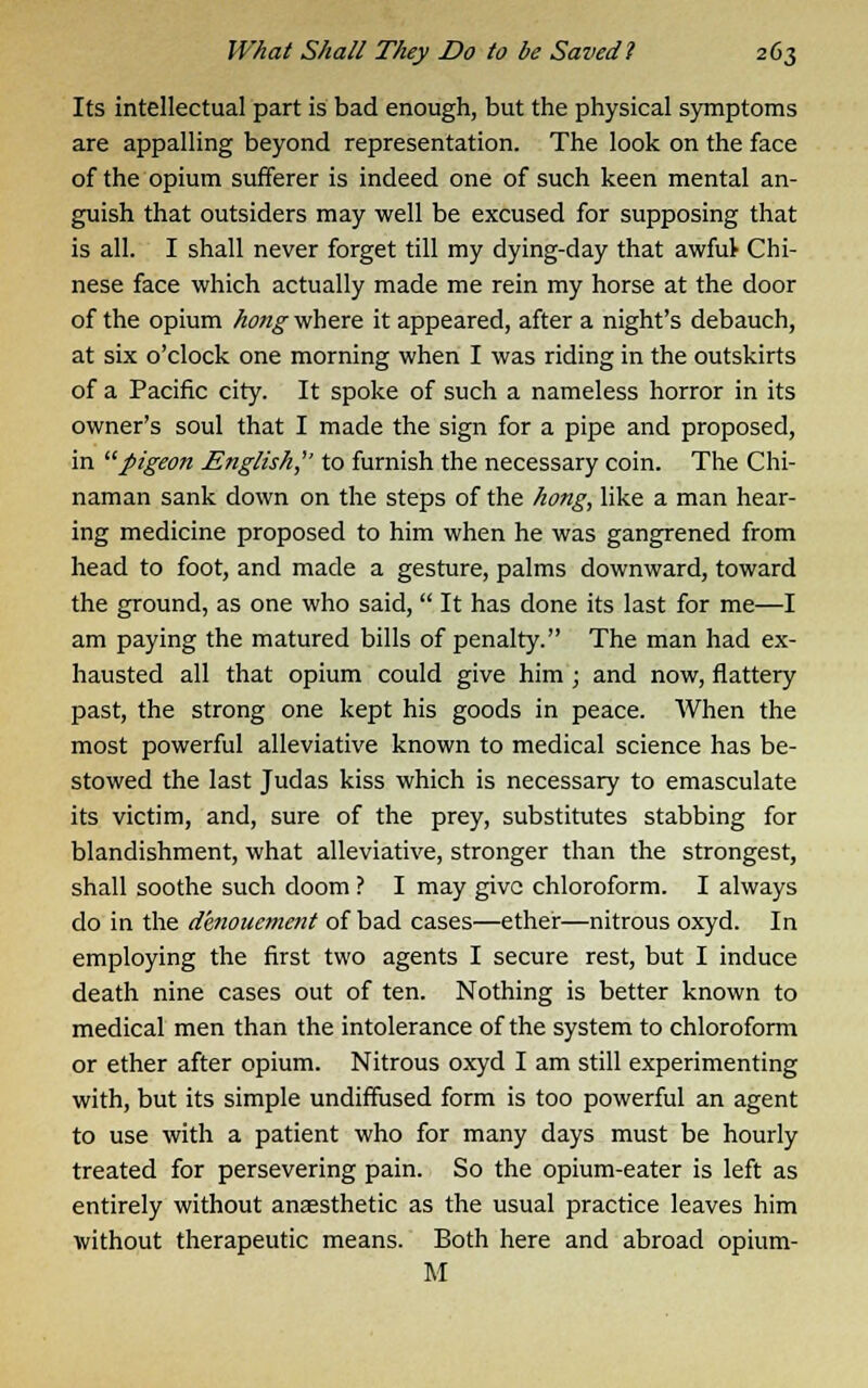 Its intellectual part is bad enough, but the physical symptoms are appalling beyond representation. The look on the face of the opium sufferer is indeed one of such keen mental an- guish that outsiders may well be excused for supposing that is all. I shall never forget till my dying-day that awfuV Chi- nese face which actually made me rein my horse at the door of the opium hong where it appeared, after a night's debauch, at six o'clock one morning when I was riding in the outskirts of a Pacific city. It spoke of such a nameless horror in its owner's soul that I made the sign for a pipe and proposed, in pigeon English,'' to furnish the necessary coin. The Chi- naman sank down on the steps of the hong, like a man hear- ing medicine proposed to him when he was gangrened from head to foot, and made a gesture, palms downward, toward the ground, as one who said, It has done its last for me—I am paying the matured bills of penalty. The man had ex- hausted all that opium could give him ; and now, flattery past, the strong one kept his goods in peace. When the most powerful alleviative known to medical science has be- stowed the last Judas kiss which is necessary to emasculate its victim, and, sure of the prey, substitutes stabbing for blandishment, what alleviative, stronger than the strongest, shall soothe such doom ? I may give chloroform. I always do in the denouement of bad cases—ether—nitrous oxyd. In employing the first two agents I secure rest, but I induce death nine cases out of ten. Nothing is better known to medical men than the intolerance of the system to chloroform or ether after opium. Nitrous oxyd I am still experimenting with, but its simple undiffused form is too powerful an agent to use with a patient who for many days must be hourly treated for persevering pain. So the opium-eater is left as entirely without anaesthetic as the usual practice leaves him without therapeutic means. Both here and abroad opium- M