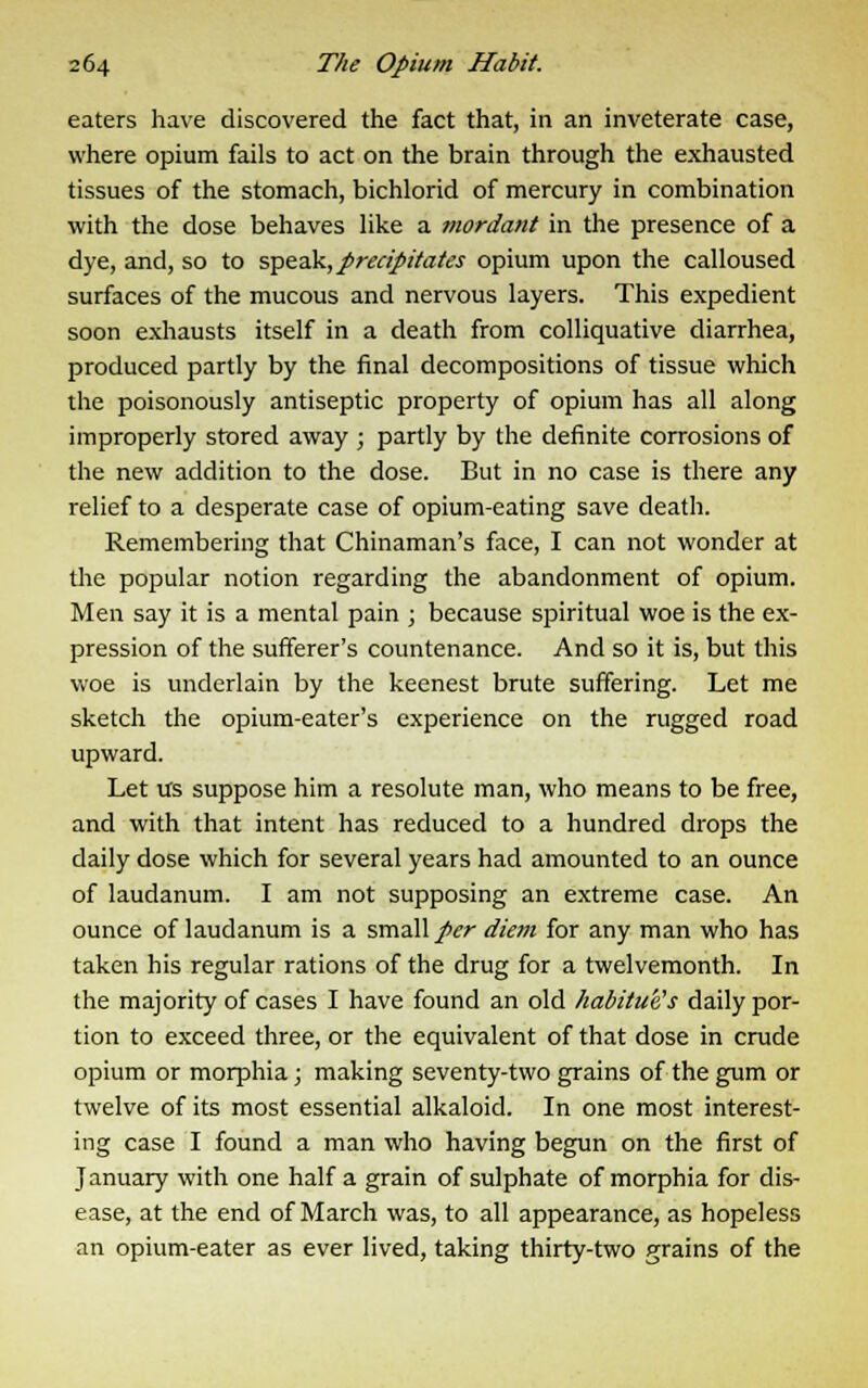 eaters have discovered the fact that, in an inveterate case, where opium fails to act on the brain through the exhausted tissues of the stomach, bichlorid of mercury in combination with the dose behaves like a mordant in the presence of a dye, and, so to speak, precipitates opium upon the calloused surfaces of the mucous and nervous layers. This expedient soon exhausts itself in a death from colliquative diarrhea, produced partly by the final decompositions of tissue which the poisonously antiseptic property of opium has all along improperly stored away ; partly by the definite corrosions of the new addition to the dose. But in no case is there any relief to a desperate case of opium-eating save death. Remembering that Chinaman's face, I can not wonder at the popular notion regarding the abandonment of opium. Men say it is a mental pain ; because spiritual woe is the ex- pression of the sufferer's countenance. And so it is, but this woe is underlain by the keenest brute suffering. Let me sketch the opium-eater's experience on the rugged road upward. Let us suppose him a resolute man, who means to be free, and with that intent has reduced to a hundred drops the daily dose which for several years had amounted to an ounce of laudanum. I am not supposing an extreme case. An ounce of laudanum is a small/vr diem for any man who has taken his regular rations of the drug for a twelvemonth. In the majority of cases I have found an old habitue's daily por- tion to exceed three, or the equivalent of that dose in crude opium or morphia; making seventy-two grains of the gum or twelve of its most essential alkaloid. In one most interest- ing case I found a man who having begun on the first of January with one half a grain of sulphate of morphia for dis- ease, at the end of March was, to all appearance, as hopeless an opium-eater as ever lived, taking thirty-two grains of the