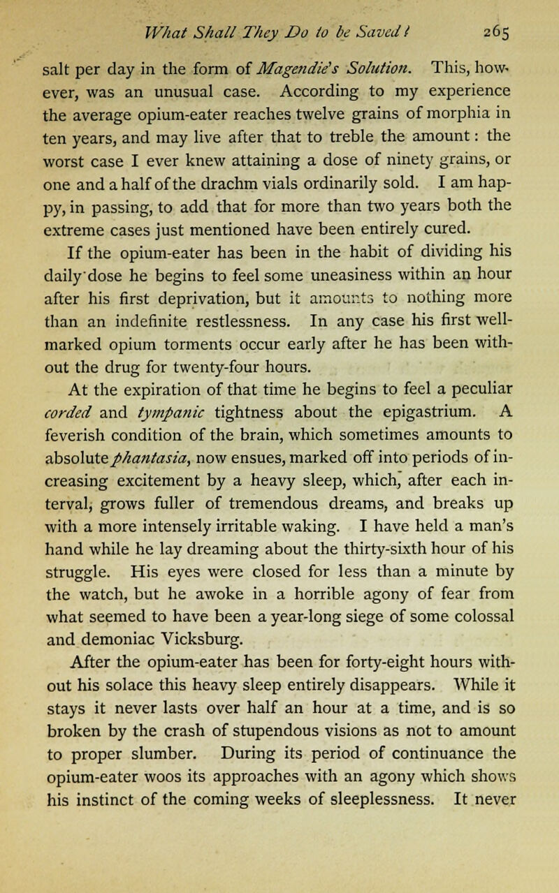 salt per day in the form of Magendie's Solution. This, how- ever, was an unusual case. According to my experience the average opium-eater reaches twelve grains of morphia in ten years, and may live after that to treble the amount: the worst case I ever knew attaining a dose of ninety grains, or one and a half of the drachm vials ordinarily sold. I am hap- py, in passing, to add that for more than two years both the extreme cases just mentioned have been entirely cured. If the opium-eater has been in the habit of dividing his daily dose he begins to feel some uneasiness within an hour after his first deprivation, but it amounts to nothing more than an indefinite restlessness. In any case his first well- marked opium torments occur early after he has been with- out the drug for twenty-four hours. At the expiration of that time he begins to feel a peculiar corded and tympanic tightness about the epigastrium. A feverish condition of the brain, which sometimes amounts to absolutephantasia, now ensues, marked off into periods of in- creasing excitement by a heavy sleep, which, after each in- terval, grows fuller of tremendous dreams, and breaks up with a more intensely irritable waking. I have held a man's hand while he lay dreaming about the thirty-sixth hour of his struggle. His eyes were closed for less than a minute by the watch, but he awoke in a horrible agony of fear from what seemed to have been a year-long siege of some colossal and demoniac Vicksburg. After the opium-eater has been for forty-eight hours with- out his solace this heavy sleep entirely disappears. While it stays it never lasts over half an hour at a time, and is so broken by the crash of stupendous visions as not to amount to proper slumber. During its period of continuance the opium-eater woos its approaches with an agony which shows his instinct of the coming weeks of sleeplessness. It never