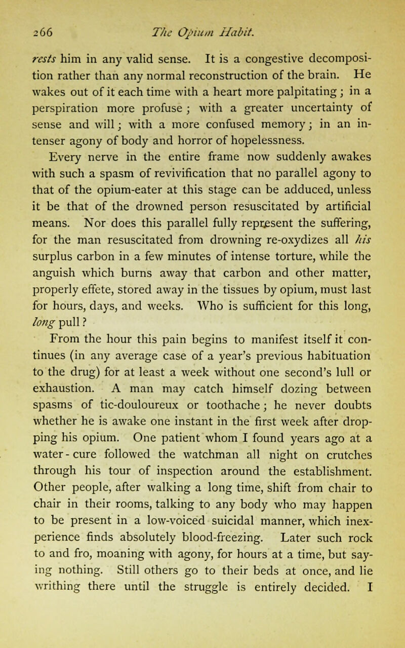 rests him in any valid sense. It is a congestive decomposi- tion rather than any normal reconstruction of the brain. He wakes out of it each time with a heart more palpitating ; in a perspiration more profuse ; with a greater uncertainty of sense and will; with a more confused memory; in an in- tenser agony of body and horror of hopelessness. Every nerve in the entire frame now suddenly awakes with such a spasm of revivification that no parallel agony to that of the opium-eater at this stage can be adduced, unless it be that of the drowned person resuscitated by artificial means. Nor does this parallel fully represent the suffering, for the man resuscitated from drowning re-oxydizes all his surplus carbon in a few minutes of intense torture, while the anguish which burns away that carbon and other matter, properly effete, stored away in the tissues by opium, must last for hours, days, and weeks. Who is sufficient for this long, long pull ? From the hour this pain begins to manifest itself it con- tinues (in any average case of a year's previous habituation to the drug) for at least a week without one second's lull or exhaustion. A man may catch himself dozing between spasms of tic-douloureux or toothache; he never doubts whether he is awake one instant in the first week after drop- ping his opium. One patient whom I found years ago at a water - cure followed the watchman all night on crutches through his tour of inspection around the establishment. Other people, after walking a long time, shift from chair to chair in their rooms, talking to any body who may happen to be present in a low-voiced suicidal manner, which inex- perience finds absolutely blood-freezing. Later such rock to and fro, moaning with agony, for hours at a time, but say- ing nothing. Still others go to their beds at once, and lie writhing there until the struggle is entirely decided. I