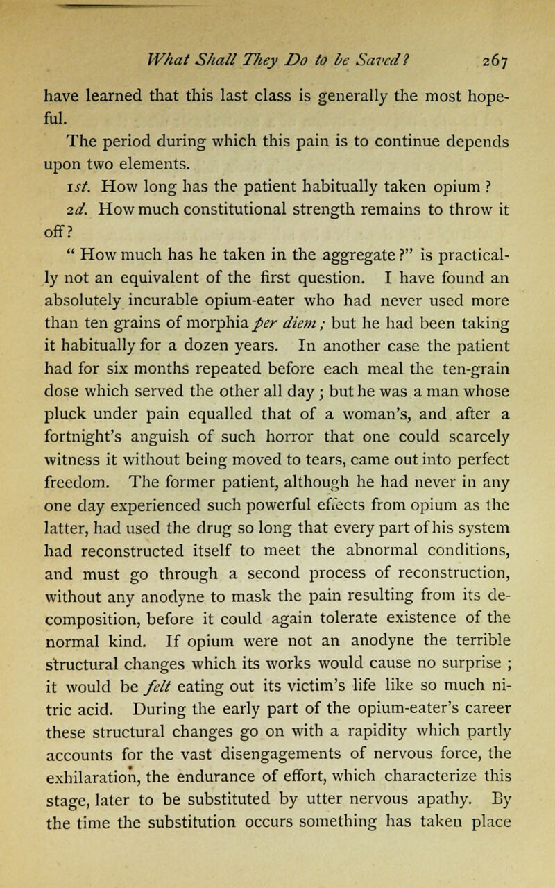 have learned that this last class is generally the most hope- ful. The period during which this pain is to continue depends upon two elements. 1st. How long has the patient habitually taken opium ? 2d. How much constitutional strength remains to throw it off?  How much has he taken in the aggregate ? is practical- ly not an equivalent of the first question. I have found an absolutely incurable opium-eater who had never used more than ten grains of morphia per diem; but he had been taking it habitually for a dozen years. In another case the patient had for six months repeated before each meal the ten-grain dose which served the other all day ; but he was a man whose pluck under pain equalled that of a woman's, and after a fortnight's anguish of such horror that one could scarcely witness it without being moved to tears, came out into perfect freedom. The former patient, although he had never in any one day experienced such powerful effects from opium as the latter, had used the drug so long that every part of his system had reconstructed itself to meet the abnormal conditions, and must go through a second process of reconstruction, without any anodyne to mask the pain resulting from its de- composition, before it could again tolerate existence of the normal kind. If opium were not an anodyne the terrible structural changes which its works would cause no surprise ; it would be felt eating out its victim's life like so much ni- tric acid. During the early part of the opium-eater's career these structural changes go on with a rapidity which partly accounts for the vast disengagements of nervous force, the exhilaration, the endurance of effort, which characterize this stage, later to be substituted by utter nervous apathy. By the time the substitution occurs something has taken place