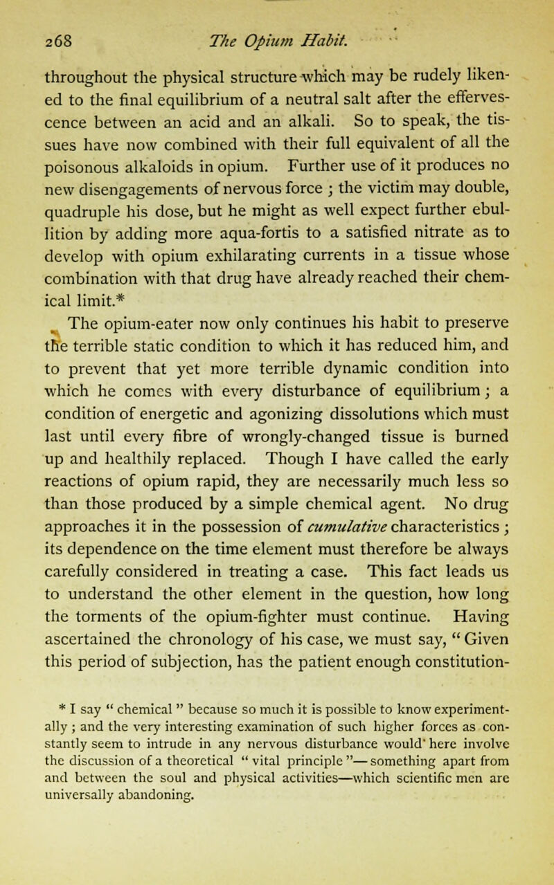 throughout the physical structure which may be rudely liken- ed to the final equilibrium of a neutral salt after the efferves- cence between an acid and an alkali. So to speak, the tis- sues have now combined with their full equivalent of all the poisonous alkaloids in opium. Further use of it produces no new disengagements of nervous force ; the victim may double, quadruple his dose, but he might as well expect further ebul- lition by adding more aqua-fortis to a satisfied nitrate as to develop with opium exhilarating currents in a tissue whose combination with that drug have already reached their chem- ical limit.* The opium-eater now only continues his habit to preserve the terrible static condition to which it has reduced him, and to prevent that yet more terrible dynamic condition into which he comes with every disturbance of equilibrium; a condition of energetic and agonizing dissolutions which must last until every fibre of wrongly-changed tissue is burned up and healthily replaced. Though I have called the early reactions of opium rapid, they are necessarily much less so than those produced by a simple chemical agent. No drug approaches it in the possession of cumulative characteristics ; its dependence on the time element must therefore be always carefully considered in treating a case. This fact leads us to understand the other element in the question, how long the torments of the opium-fighter must continue. Having ascertained the chronology of his case, we must say,  Given this period of subjection, has the patient enough constitution- * I say  chemical  because so much it is possible to know experiment- ally ; and the very interesting examination of such higher forces as con- stantly seem to intrude in any nervous disturbance would' here involve the discussion of a theoretical  vital principle — something apart from and between the soul and physical activities—which scientific men are universally abandoning.