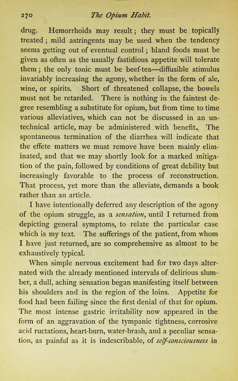 drug. Hemorrhoids may result; they must be topically treated; mild astringents may be used when the tendency seems getting out of eventual control; bland foods must be given as often as the usually fastidious appetite will tolerate them; the only tonic must be beef-tea—diffusible stimulus invariably increasing the agony, whether in the form of ale, wine, or spirits. Short of threatened collapse, the bowels must not be retarded. There is nothing in the faintest de- gree resembling a substitute for opium, but from time to time various alleviatives, which can not be discussed in an un- technical article, may be administered with benefit^ The spontaneous termination of the diarrhea will indicate that the effete matters we must remove have been mainly elim- inated, and that we may shortly look for a marked mitiga- tion of the pain, followed by conditions of great debility but increasingly favorable to the process of reconstruction. That process, yet more than the alleviate, demands a book rather than an article. I have intentionally deferred any description of the agony of the opium struggle, as a sensation, until I returned from depicting general symptoms, to relate the particular case which is my text. The sufferings of the patient, from whom I have just returned, are so comprehensive as almost to be exhaustively typical. When simple nervous excitement had for two days alter- nated with the already mentioned intervals of delirious slum- ber, a dull, aching sensation began manifesting itself between his shoulders and in the region of the loins. Appetite for food had been failing since the first denial of that for opium. The most intense gastric irritability now appeared in the form of an aggravation of the tympanic tightness, corrosive acid ructations, heart-burn, water-brash, and a peculiar sensa- tion, as painful as it is indescribable, of self-consciousness in