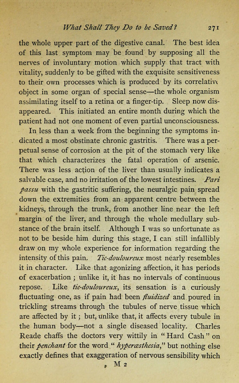 the whole upper part of the digestive canal. The best idea of this last symptom may be found by supposing all the nerves of involuntary motion which supply that tract with vitality, suddenly to be gifted with the exquisite sensitiveness to their own processes which is produced by its correlativi object in some organ of special sense—the whole organism assimilating itself to a retina or a finger-tip. Sleep now dis- appeared. This initiated an entire month during which the patient had not one moment of even partial unconsciousness. In less than a week from the beginning the symptoms in- dicated a most obstinate chronic gastritis. There was a per- petual sense of corrosion at the pit of the stomach very like that which characterizes the fatal operation of arsenic. There was less action of the liver than usually indicates a salvable case, and no irritation of the lowest intestines. Pari passu with the gastritic suffering, the neuralgic pain spread down the extremities from an apparent centre between the kidneys, through the trunk, from another line near the left margin of the liver, and through the whole medullary sub- stance of the brain itself. Although I was so unfortunate as not to be beside him during this stage, I can still infallibly draw on my whole experience for information regarding the intensity of this pain. Tic-douloureux most nearly resembles it in character. Like that agonizing affection, it has periods of exacerbation ; unlike it, it has no intervals of continuous repose. Like tic-douloureux, its sensation is a curiously fluctuating one, as if pain had been fluidized and poured in trickling streams through the tubules of nerve tissue which are affected by it; but, unlike that, it affects every tubule in the human body—not a single diseased locality. Charles Reade chaffs the doctors very wittily in Hard Cash on their penchant for the word hyperesthesia, but nothing else exactly defines that exaggeration of nervous sensibility which , M 2
