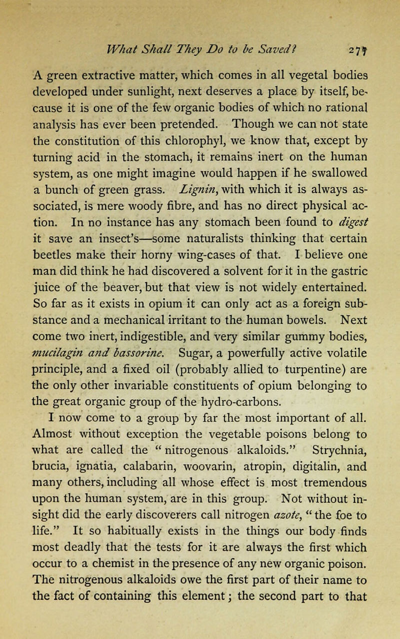 A green extractive matter, which comes in all vegetal bodies developed under sunlight, next deserves a place by itself, be- cause it is one of the few organic bodies of which no rational analysis has ever been pretended. Though we can not state the constitution of this chlorophyl, we know that, except by turning acid in the stomach, it remains inert on the human system, as one might imagine would happen if he swallowed a bunch of green grass. Lignin, with which it is always as- sociated, is mere woody fibre, and has no direct physical ac- tion. In no instance has any stomach been found to digest it save an insect's—some naturalists thinking that certain beetles make their horny wing-cases of that. I believe one man did think he had discovered a solvent for it in the gastric juice of the beaver, but that view is not widely entertained. So far as it exists in opium it can only act as a foreign sub- stance and a mechanical irritant to the human bowels. Next come two inert, indigestible, and very similar gummy bodies, mucilagin and bassorine. Sugar, a powerfully active volatile principle, and a fixed oil (probably allied to turpentine) are the only other invariable constituents of opium belonging to the great organic group of the hydro-carbons. I now come to a group by far the most important of all. Almost without exception the vegetable poisons belong to what are called the nitrogenous alkaloids. Strychnia, brucia, ignatia, calabarin, woovarin, atropin, digitalin, and many others, including all whose effect is most tremendous upon the human system, are in this group. Not without in- sight did the early discoverers call nitrogen azote, the foe to life. It so habitually exists in the things our body finds most deadly that the tests for it are always the first which occur to a chemist in the presence of any new organic poison. The nitrogenous alkaloids owe the first part of their name to the fact of containing this element; the second part to that