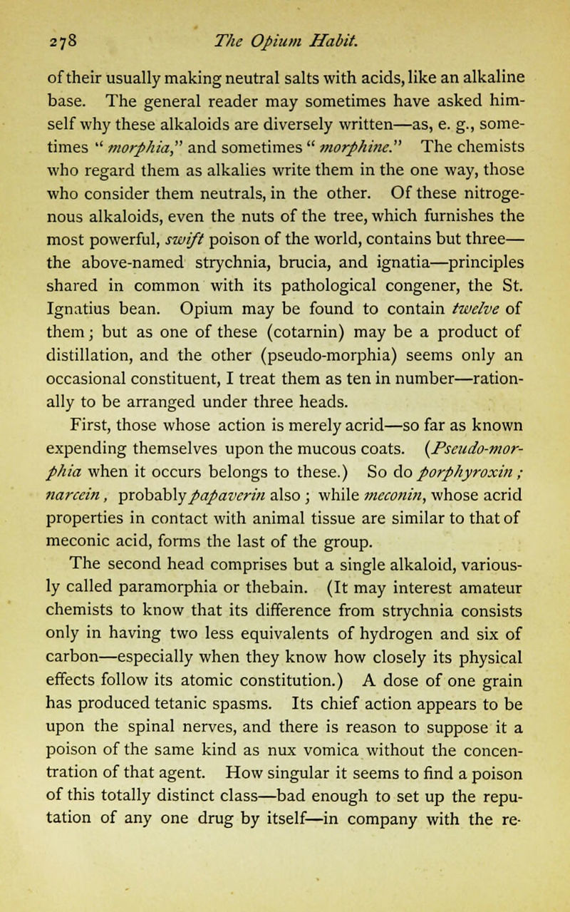 of their usually making neutral salts with acids, like an alkaline base. The general reader may sometimes have asked him- self why these alkaloids are diversely written—as, e. g., some- times  morphia and sometimes  morphine. The chemists who regard them as alkalies write them in the one way, those who consider them neutrals, in the other. Of these nitroge- nous alkaloids, even the nuts of the tree, which furnishes the most powerful, swift poison of the world, contains but three— the above-named strychnia, brucia, and ignatia—principles shared in common with its pathological congener, the St. Ignatius bean. Opium may be found to contain twelve of them; but as one of these (cotarnin) may be a product of distillation, and the other (pseudo-morphia) seems only an occasional constituent, I treat them as ten in number—ration- ally to be arranged under three heads. First, those whose action is merely acrid—so far as known expending themselves upon the mucous coats. (Pseudo-mor- phia when it occurs belongs to these.) So do porphyroxin ; narcein, probablypapaverin also ; while meeonin, whose acrid properties in contact with animal tissue are similar to that of meconic acid, forms the last of the group. The second head comprises but a single alkaloid, various- ly called paramorphia or thebain. (It may interest amateur chemists to know that its difference from strychnia consists only in having two less equivalents of hydrogen and six of carbon—especially when they know how closely its physical effects follow its atomic constitution.) A dose of one grain has produced tetanic spasms. Its chief action appears to be upon the spinal nerves, and there is reason to suppose it a poison of the same kind as nux vomica without the concen- tration of that agent. How singular it seems to find a poison of this totally distinct class—bad enough to set up the repu- tation of any one drug by itself—in company with the re-