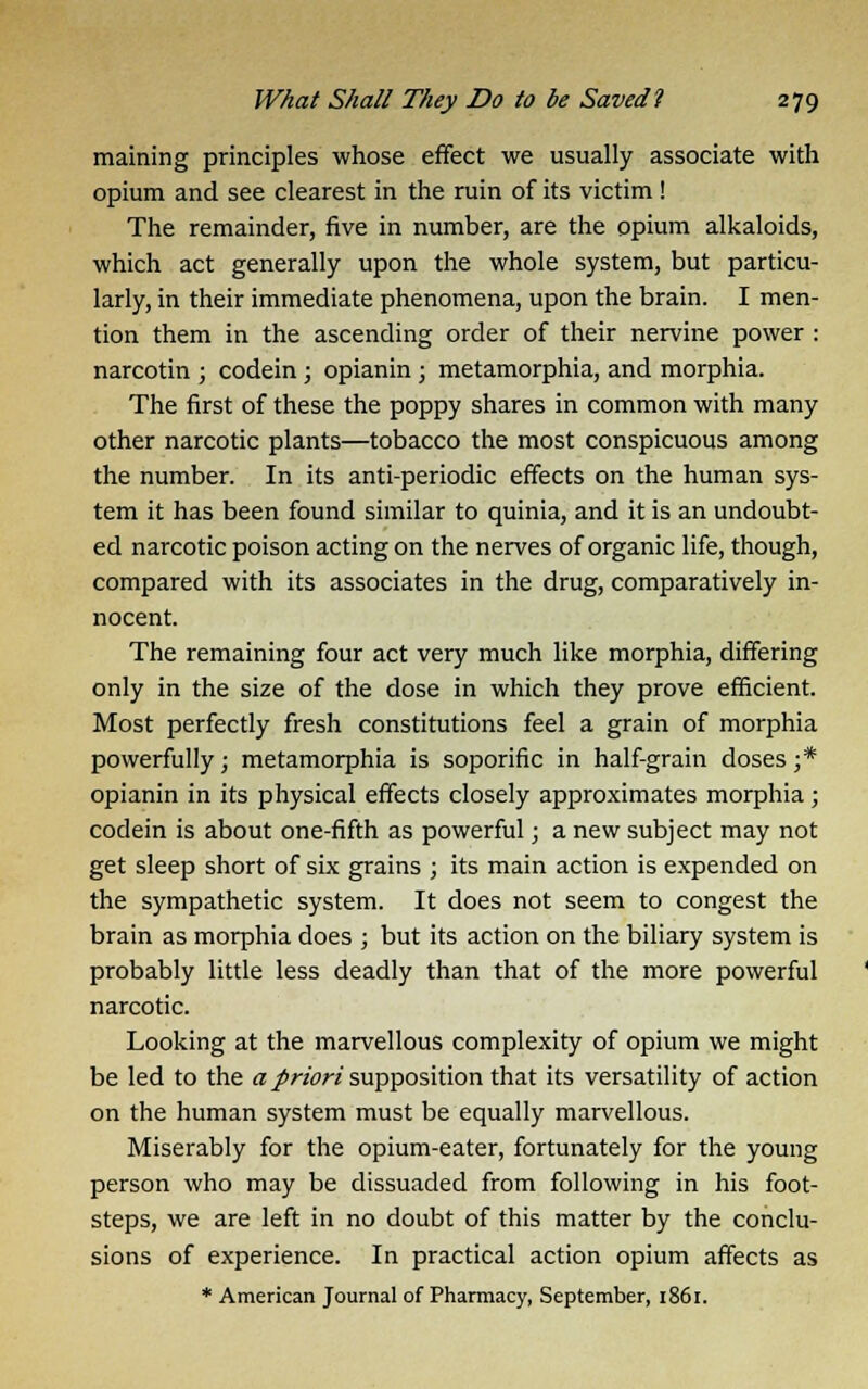 maining principles whose effect we usually associate with opium and see clearest in the ruin of its victim ! The remainder, five in number, are the opium alkaloids, which act generally upon the whole system, but particu- larly, in their immediate phenomena, upon the brain. I men- tion them in the ascending order of their nervine power : narcotin ; codein; opianin; metamorphia, and morphia. The first of these the poppy shares in common with many other narcotic plants—tobacco the most conspicuous among the number. In its anti-periodic effects on the human sys- tem it has been found similar to quinia, and it is an undoubt- ed narcotic poison acting on the nerves of organic life, though, compared with its associates in the drug, comparatively in- nocent. The remaining four act very much like morphia, differing only in the size of the dose in which they prove efficient. Most perfectly fresh constitutions feel a grain of morphia powerfully; metamorphia is soporific in half-grain doses;* opianin in its physical effects closely approximates morphia; codein is about one-fifth as powerful; a new subject may not get sleep short of six grains ; its main action is expended on the sympathetic system. It does not seem to congest the brain as morphia does ; but its action on the biliary system is probably little less deadly than that of the more powerful narcotic. Looking at the marvellous complexity of opium we might be led to the a priori supposition that its versatility of action on the human system must be equally marvellous. Miserably for the opium-eater, fortunately for the young person who may be dissuaded from following in his foot- steps, we are left in no doubt of this matter by the conclu- sions of experience. In practical action opium affects as * American Journal of Pharmacy, September, 1861.