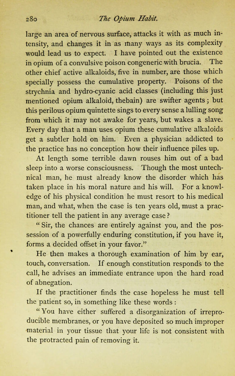 large an area of nervous surface, attacks it with as much in- tensity, and changes it in as many ways as its complexity would lead us to expect. I have pointed out the existence in opium of a convulsive poison congeneric with brucia. The other chief active alkaloids, five in number, are those which specially possess the cumulative property. Poisons of the strychnia and hydro-cyanic acid classes (including this just mentioned opium alkaloid, thebain) are swifter agents; but this perilous opium quintette sings to every sense a lulling song from which it may not awake for years, but wakes a slave. Every day that a man uses opium these cumulative alkaloids get a subtler hold on him. Even a physician addicted to the practice has no conception how their influence piles up. At length some terrible dawn rouses him out of a bad sleep into a worse consciousness. Though the most untech- nical man, he must already know the disorder which has taken place in his moral nature and his will. For a knowl- edge of his physical condition he must resort to his medical man, and what, when the case is ten years old, must a prac- titioner tell the patient in any average case ?  Sir, the chances are entirely against you, and the pos- session of a powerfully enduring constitution, if you have it, forms a decided offset in your favor. He then makes a thorough examination of him by ear, touch, conversation. If enough constitution responds to the call, he advises an immediate entrance upon the hard road of abnegation. If the practitioner finds the case hopeless he must tell the patient so, in something like these words : You have either suffered a disorganization of irrepro- ducible membranes, or you have deposited so much improper material in your tissue that your life is not consistent with the protracted pain of removing it.