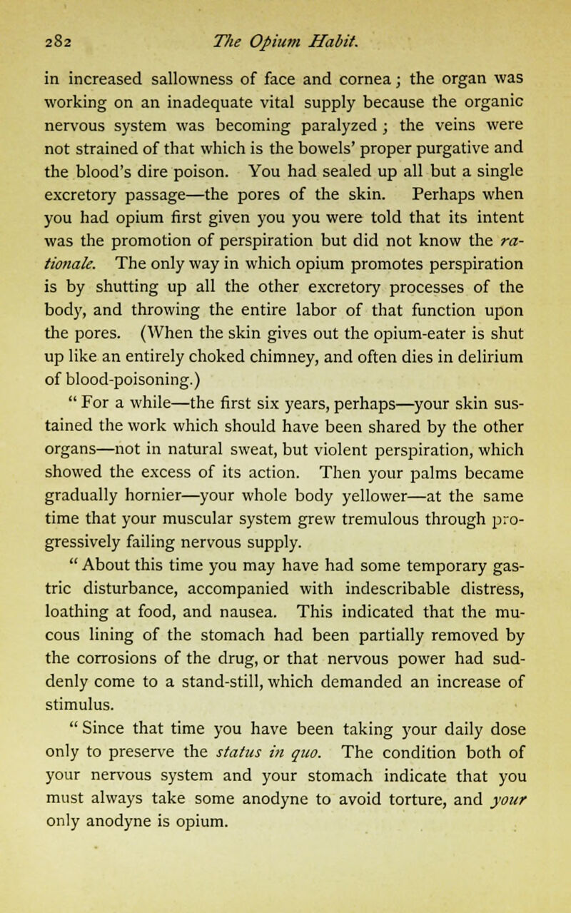 in increased sallowness of face and cornea; the organ was working on an inadequate vital supply because the organic nervous system was becoming paralyzed; the veins were not strained of that which is the bowels' proper purgative and the blood's dire poison. You had sealed up all but a single excretory passage—the pores of the skin. Perhaps when you had opium first given you you were told that its intent was the promotion of perspiration but did not know the ra- tionale. The only way in which opium promotes perspiration is by shutting up all the other excretory processes of the body, and throwing the entire labor of that function upon the pores. (When the skin gives out the opium-eater is shut up like an entirely choked chimney, and often dies in delirium of blood-poisoning.)  For a while—the first six years, perhaps—your skin sus- tained the work which should have been shared by the other organs—not in natural sweat, but violent perspiration, which showed the excess of its action. Then your palms became gradually hornier—your whole body yellower—at the same time that your muscular system grew tremulous through pro- gressively failing nervous supply.  About this time you may have had some temporary gas- tric disturbance, accompanied with indescribable distress, loathing at food, and nausea. This indicated that the mu- cous lining of the stomach had been partially removed by the corrosions of the drug, or that nervous power had sud- denly come to a stand-still, which demanded an increase of stimulus.  Since that time you have been taking your daily dose only to preserve the status in quo. The condition both of your nervous system and your stomach indicate that you must always take some anodyne to avoid torture, and your only anodyne is opium.