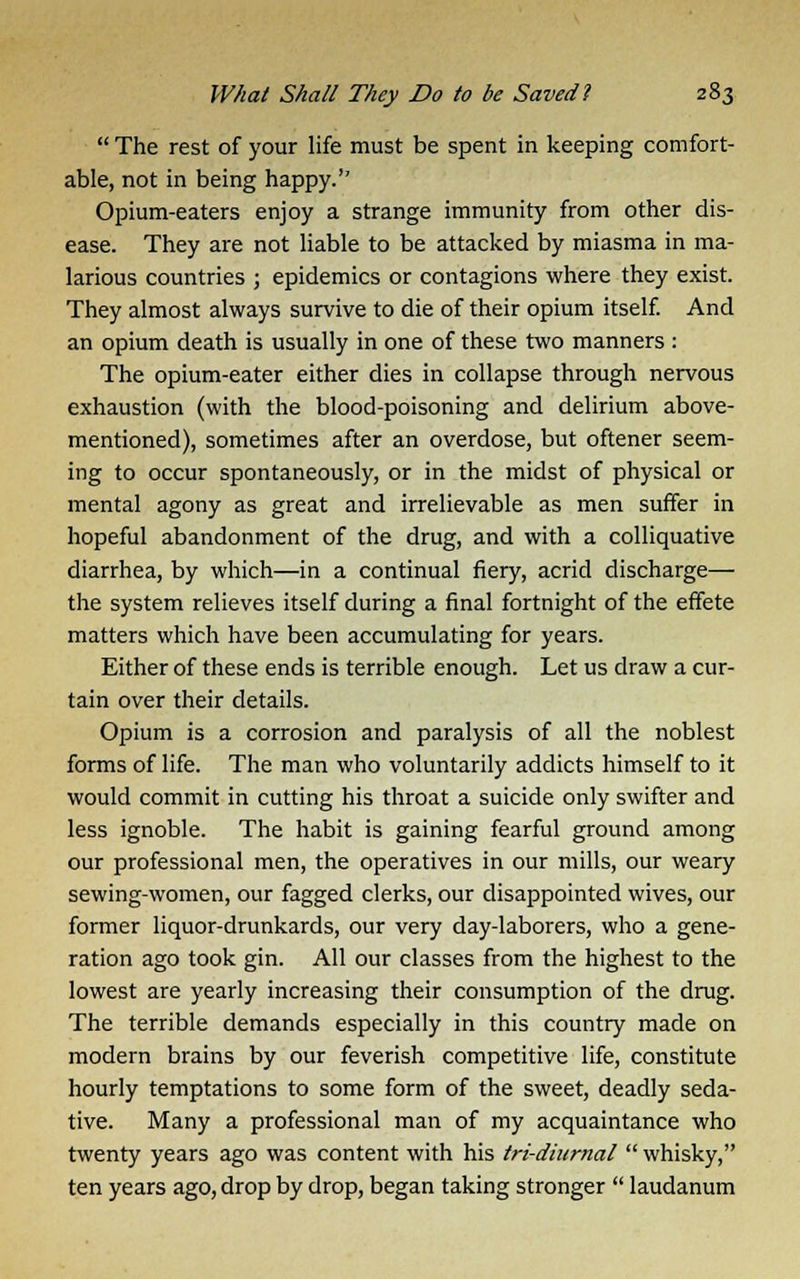  The rest of your life must be spent in keeping comfort- able, not in being happy.'' Opium-eaters enjoy a strange immunity from other dis- ease. They are not liable to be attacked by miasma in ma- larious countries ; epidemics or contagions where they exist. They almost always survive to die of their opium itself. And an opium death is usually in one of these two manners : The opium-eater either dies in collapse through nervous exhaustion (with the blood-poisoning and delirium above- mentioned), sometimes after an overdose, but oftener seem- ing to occur spontaneously, or in the midst of physical or mental agony as great and irrelievable as men suffer in hopeful abandonment of the drug, and with a colliquative diarrhea, by which—in a continual fiery, acrid discharge— the system relieves itself during a final fortnight of the effete matters which have been accumulating for years. Either of these ends is terrible enough. Let us draw a cur- tain over their details. Opium is a corrosion and paralysis of all the noblest forms of life. The man who voluntarily addicts himself to it would commit in cutting his throat a suicide only swifter and less ignoble. The habit is gaining fearful ground among our professional men, the operatives in our mills, our weary sewing-women, our fagged clerks, our disappointed wives, our former liquor-drunkards, our very day-laborers, who a gene- ration ago took gin. All our classes from the highest to the lowest are yearly increasing their consumption of the drug. The terrible demands especially in this country made on modern brains by our feverish competitive life, constitute hourly temptations to some form of the sweet, deadly seda- tive. Many a professional man of my acquaintance who twenty years ago was content with his tri-diurnal whisky, ten years ago, drop by drop, began taking stronger  laudanum