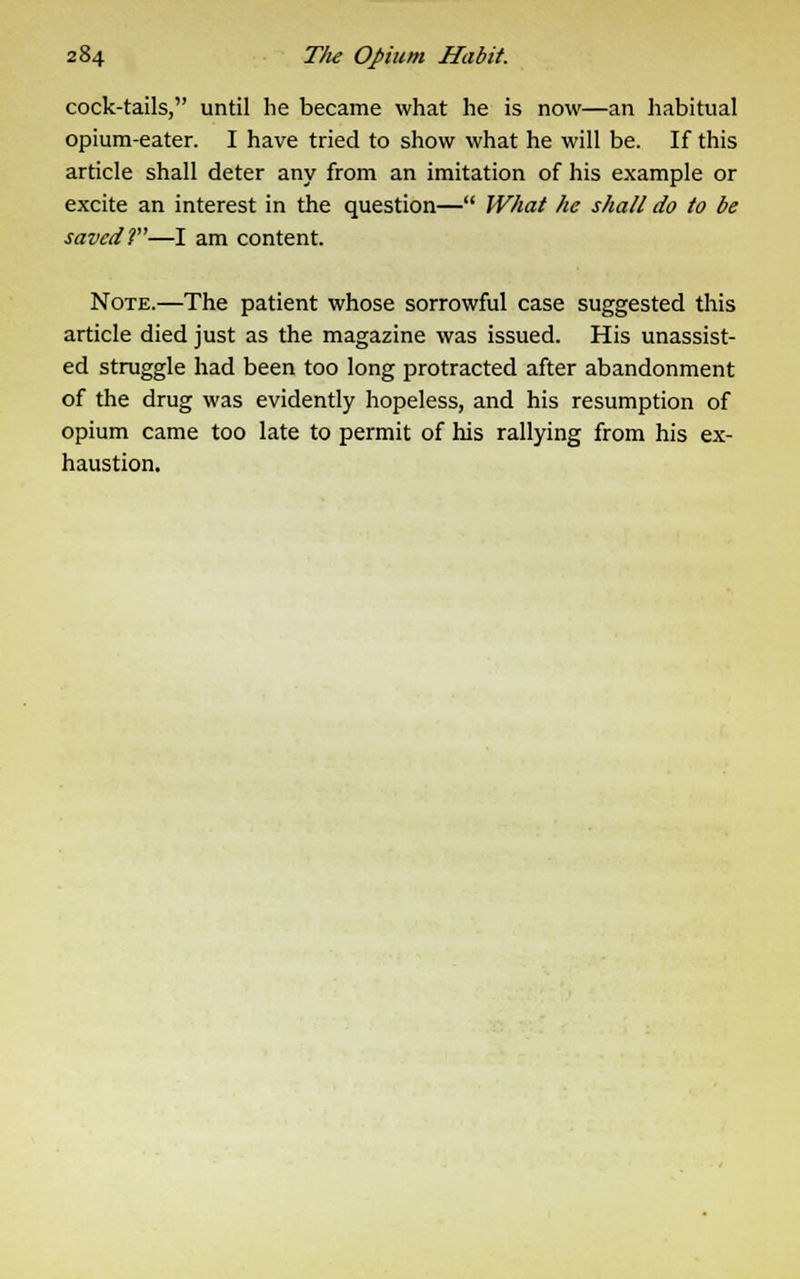 cock-tails, until he became what he is now—an habitual opium-eater. I have tried to show what he will be. If this article shall deter any from an imitation of his example or excite an interest in the question— What he shall do to be saved 2—I am content. Note.—The patient whose sorrowful case suggested this article died just as the magazine was issued. His unassist- ed struggle had been too long protracted after abandonment of the drug was evidently hopeless, and his resumption of opium came too late to permit of his rallying from his ex- haustion.