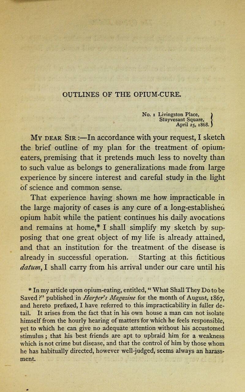 No. i Livingston Place, } Stuyvesant Square, > April 25, 1868. ) My dear Sir :—In accordance with your request, I sketch the brief outline of my plan for the treatment of opium- eaters, premising that it pretends much less to novelty than to such value as belongs to generalizations made from large experience by sincere interest and careful study in the light of science and common sense. That experience having shown me how impracticable in the large majority of cases is any cure of a long-established opium habit while the patient continues his daily avocations and remains at home,* I shall simplify my sketch by sup- posing that one great object of my life is already attained, and that an institution for the treatment of the disease is already in successful operation. Starting at this fictitious datum, I shall carry from his arrival under our care until his * In my article upon opium-eating, entitled, What Shall They Do to be Saved ? published in Harper's Magazine for the month of August, 1867, and hereto prefixed, I have referred to this impracticability in fuller de- tail. It arises from the fact that in his own house a man can not isolate himself from the hourly hearing of matters for which he feels responsible, yet to which he can give no adequate attention without his accustomed stimulus; that his best friends are apt to upbraid him for a weakness which is not crime but disease, and that the control of him by those whom he has habitually directed, however well-judged, seems always an harass- ment.