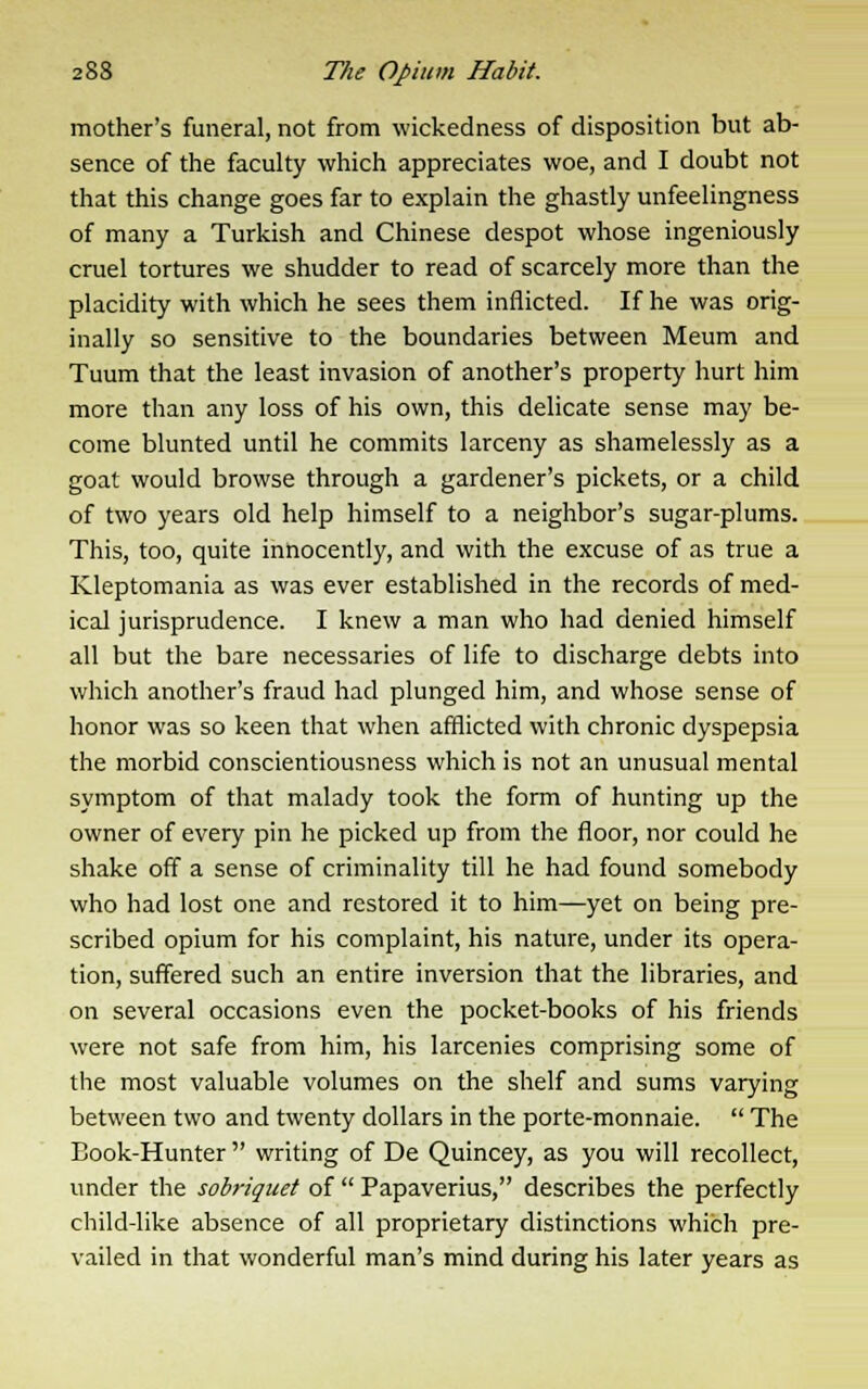 mother's funeral, not from wickedness of disposition but ab- sence of the faculty which appreciates woe, and I doubt not that this change goes far to explain the ghastly unfeelingness of many a Turkish and Chinese despot whose ingeniously cruel tortures we shudder to read of scarcely more than the placidity with which he sees them inflicted. If he was orig- inally so sensitive to the boundaries between Meum and Tuum that the least invasion of another's property hurt him more than any loss of his own, this delicate sense may be- come blunted until he commits larceny as shamelessly as a goat would browse through a gardener's pickets, or a child of two years old help himself to a neighbor's sugar-plums. This, too, quite innocently, and with the excuse of as true a Kleptomania as was ever established in the records of med- ical jurisprudence. I knew a man who had denied himself all but the bare necessaries of life to discharge debts into which another's fraud had plunged him, and whose sense of honor was so keen that when afflicted with chronic dyspepsia the morbid conscientiousness which is not an unusual mental symptom of that malady took the form of hunting up the owner of every pin he picked up from the floor, nor could he shake off a sense of criminality till he had found somebody who had lost one and restored it to him—yet on being pre- scribed opium for his complaint, his nature, under its opera- tion, suffered such an entire inversion that the libraries, and on several occasions even the pocket-books of his friends were not safe from him, his larcenies comprising some of the most valuable volumes on the shelf and sums varying between two and twenty dollars in the porte-monnaie. The Book-Hunter writing of De Quincey, as you will recollect, under the sobriquet of Papaverius, describes the perfectly child-like absence of all proprietary distinctions which pre- vailed in that wonderful man's mind during his later years as