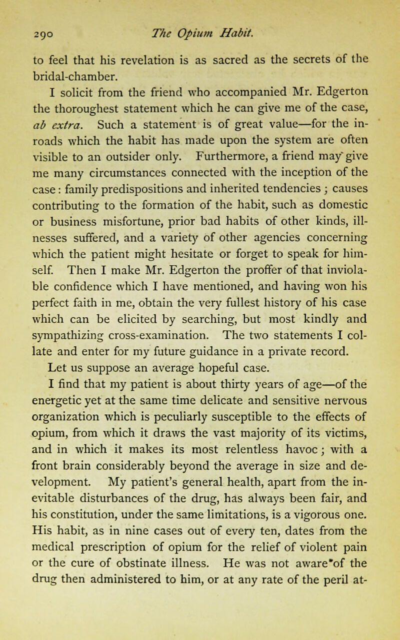 to feel that his revelation is as sacred as the secrets of the bridal-chamber. I solicit from the friend who accompanied Mr. Edgerton the thoroughest statement which he can give me of the case, ab extra. Such a statement is of great value—for the in- roads which the habit has made upon the system are often visible to an outsider only. Furthermore, a friend may give me many circumstances connected with the inception of the case : family predispositions and inherited tendencies ; causes contributing to the formation of the habit, such as domestic or business misfortune, prior bad habits of other kinds, ill- nesses suffered, and a variety of other agencies concerning which the patient might hesitate or forget to speak for him- self. Then I make Mr. Edgerton the proffer of that inviola- ble confidence which I have mentioned, and having won his perfect faith in me, obtain the very fullest history of his case which can be elicited by searching, but most kindly and sympathizing cross-examination. The two statements I col- late and enter for my future guidance in a private record. Let us suppose an average hopeful case. I find that my patient is about thirty years of age—of the energetic yet at the same time delicate and sensitive nervous organization which is peculiarly susceptible to the effects of opium, from which it draws the vast majority of its victims, and in which it makes its most relentless havoc; with a front brain considerably beyond the average in size and de- velopment. My patient's general health, apart from the in- evitable disturbances of the drug, has always been fair, and his constitution, under the same limitations, is a vigorous one. His habit, as in nine cases out of every ten, dates from the medical prescription of opium for the relief of violent pain or the cure of obstinate illness. He was not aware'of the drug then administered to him, or at any rate of the peril at-