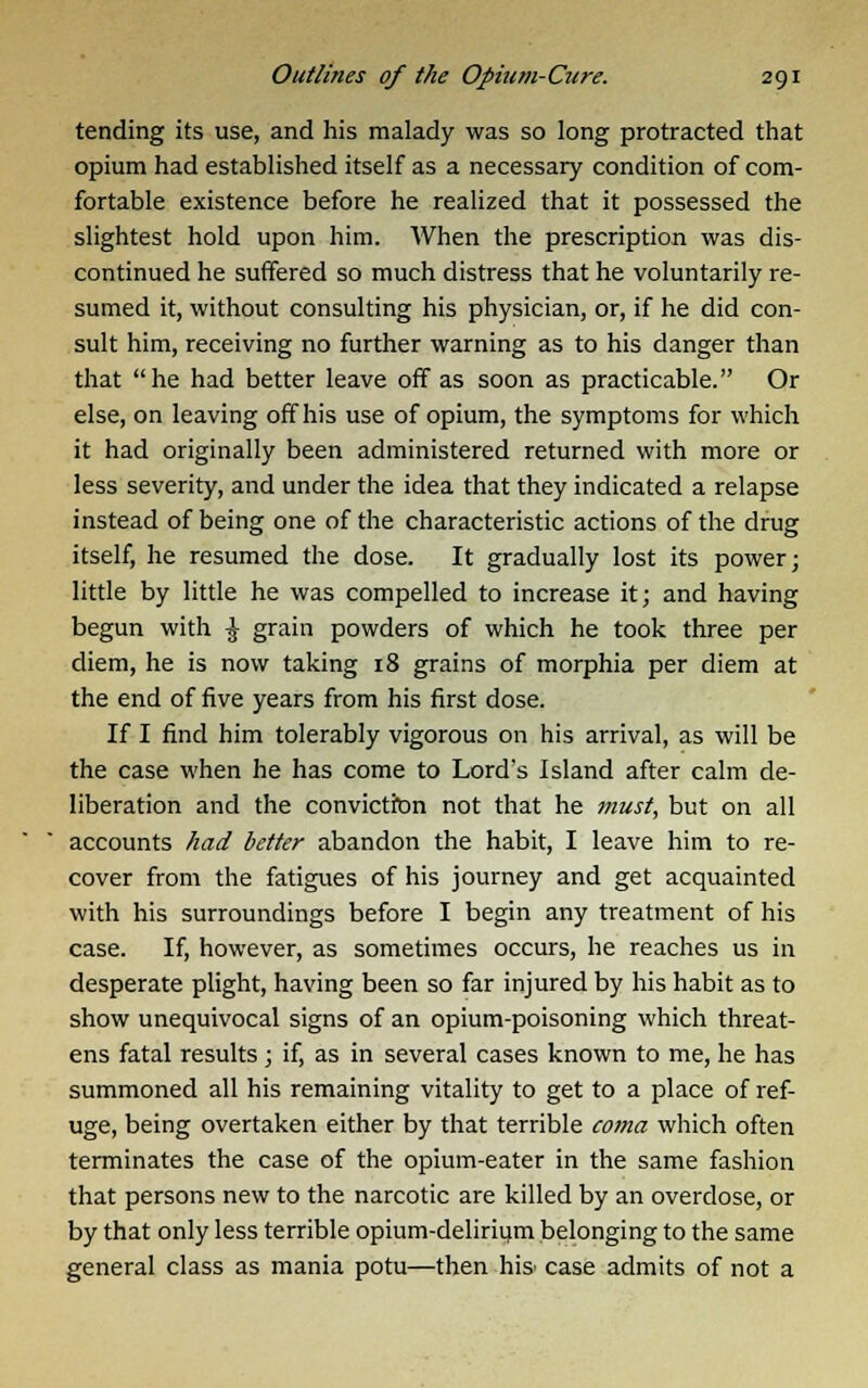 tending its use, and his malady was so long protracted that opium had established itself as a necessary condition of com- fortable existence before he realized that it possessed the slightest hold upon him. When the prescription was dis- continued he suffered so much distress that he voluntarily re- sumed it, without consulting his physician, or, if he did con- sult him, receiving no further warning as to his danger than that he had better leave off as soon as practicable. Or else, on leaving off his use of opium, the symptoms for which it had originally been administered returned with more or less severity, and under the idea that they indicated a relapse instead of being one of the characteristic actions of the drug itself, he resumed the dose. It gradually lost its power; little by little he was compelled to increase it; and having begun with \ grain powders of which he took three per diem, he is now taking 18 grains of morphia per diem at the end of five years from his first dose. If I find him tolerably vigorous on his arrival, as will be the case when he has come to Lord's Island after calm de- liberation and the conviction not that he must, but on all accounts had better abandon the habit, I leave him to re- cover from the fatigues of his journey and get acquainted with his surroundings before I begin any treatment of his case. If, however, as sometimes occurs, he reaches us in desperate plight, having been so far injured by his habit as to show unequivocal signs of an opium-poisoning which threat- ens fatal results; if, as in several cases known to me, he has summoned all his remaining vitality to get to a place of ref- uge, being overtaken either by that terrible coma which often terminates the case of the opium-eater in the same fashion that persons new to the narcotic are killed by an overdose, or by that only less terrible opium-delirium belonging to the same general class as mania potu—then his- case admits of not a