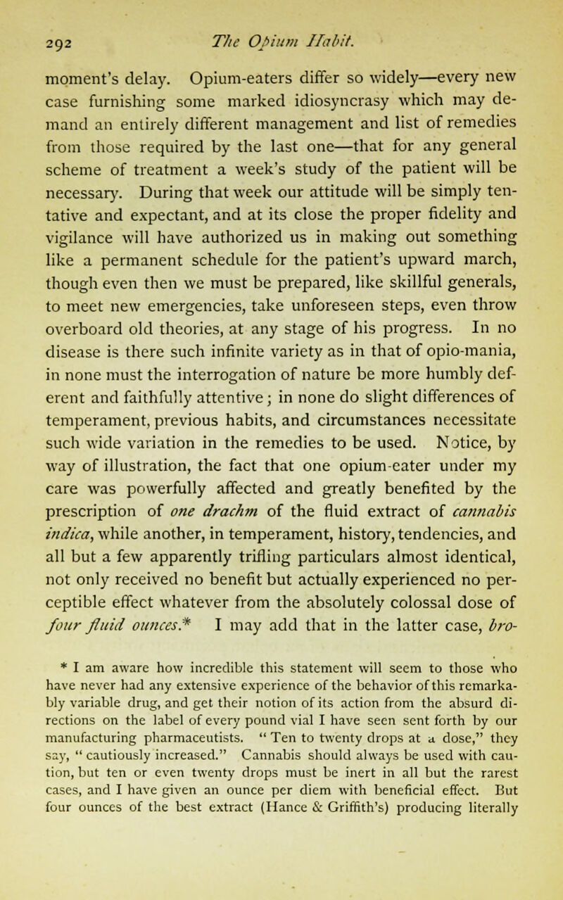 moment's delay. Opium-eaters differ so widely—every new case furnishing some marked idiosyncrasy which may de- mand an entirely different management and list of remedies from those required by the last one—that for any general scheme of treatment a week's study of the patient will be necessary. During that week our attitude will be simply ten- tative and expectant, and at its close the proper fidelity and vigilance will have authorized us in making out something like a permanent schedule for the patient's upward march, though even then we must be prepared, like skillful generals, to meet new emergencies, take unforeseen steps, even throw overboard old theories, at any stage of his progress. In no disease is there such infinite variety as in that of opio-mania, in none must the interrogation of nature be more humbly def- erent and faithfully attentive; in none do slight differences of temperament, previous habits, and circumstances necessitate such wide variation in the remedies to be used. Notice, by way of illustration, the fact that one opium-eater under my care was powerfully affected and greatly benefited by the prescription of one drachm of the fluid extract of cannabis indica, while another, in temperament, history, tendencies, and all but a few apparently trifling particulars almost identical, not only received no benefit but actually experienced no per- ceptible effect whatever from the absolutely colossal dose of four fluid ounces* I may add that in the latter case, bro- * I am aware how incredible this statement will seem to those who have never had any extensive experience of the behavior of this remarka- bly variable drug, and get their notion of its action from the absurd di- rections on the label of every pound vial I have seen sent forth by our manufacturing pharmaceutists.  Ten to twenty drops at a dose, they say,  cautiously increased. Cannabis should always be used with cau- tion, but ten or even twenty drops must be inert in all but the rarest cases, and I have given an ounce per diem with beneficial effect. But four ounces of the best extract (Hance & Griffith's) producing literally