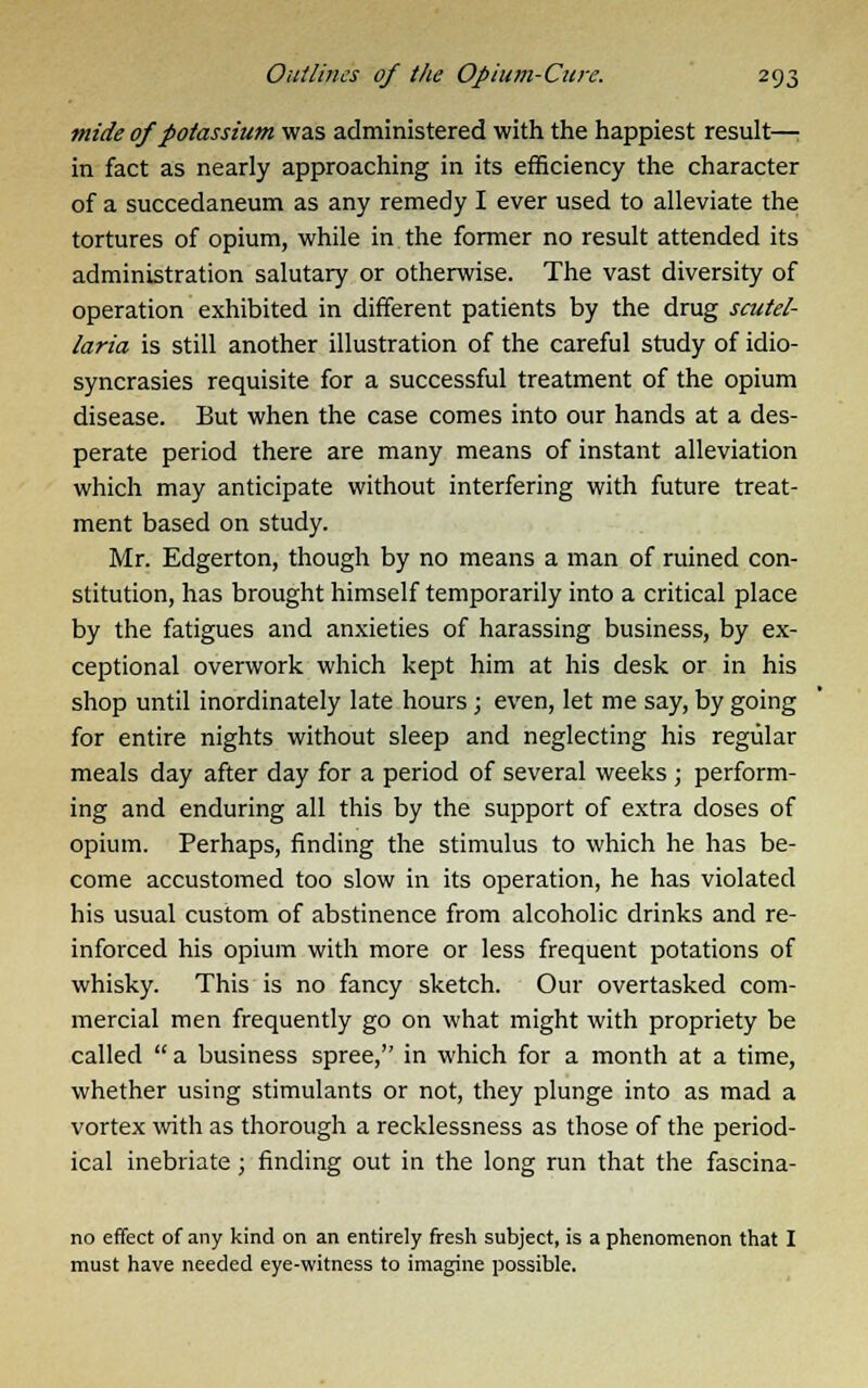 mide of potassium was administered with the happiest result—; in fact as nearly approaching in its efficiency the character of a succedaneum as any remedy I ever used to alleviate the tortures of opium, while in the former no result attended its administration salutary or otherwise. The vast diversity of operation exhibited in different patients by the drug Scutel- laria is still another illustration of the careful study of idio- syncrasies requisite for a successful treatment of the opium disease. But when the case comes into our hands at a des- perate period there are many means of instant alleviation which may anticipate without interfering with future treat- ment based on study. Mr. Edgerton, though by no means a man of ruined con- stitution, has brought himself temporarily into a critical place by the fatigues and anxieties of harassing business, by ex- ceptional overwork which kept him at his desk or in his shop until inordinately late hours; even, let me say, by going for entire nights without sleep and neglecting his regular meals day after day for a period of several weeks ; perform- ing and enduring all this by the support of extra doses of opium. Perhaps, finding the stimulus to which he has be- come accustomed too slow in its operation, he has violated his usual custom of abstinence from alcoholic drinks and re- inforced his opium with more or less frequent potations of whisky. This is no fancy sketch. Our overtasked com- mercial men frequently go on what might with propriety be called  a business spree, in which for a month at a time, whether using stimulants or not, they plunge into as mad a vortex with as thorough a recklessness as those of the period- ical inebriate; finding out in the long run that the fascina- no effect of any kind on an entirely fresh subject, is a phenomenon that I must have needed eye-witness to imagine possible.