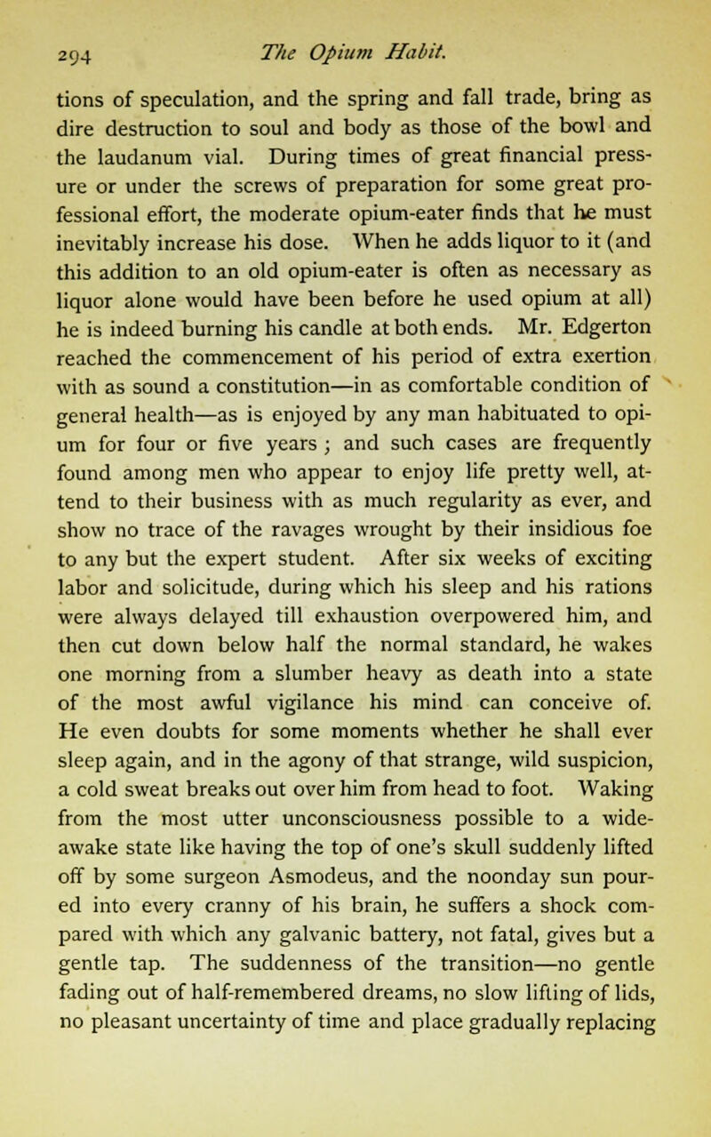 tions of speculation, and the spring and fall trade, bring as dire destruction to soul and body as those of the bowl and the laudanum vial. During times of great financial press- ure or under the screws of preparation for some great pro- fessional effort, the moderate opium-eater finds that he must inevitably increase his dose. When he adds liquor to it (and this addition to an old opium-eater is often as necessary as liquor alone would have been before he used opium at all) he is indeed burning his candle at both ends. Mr. Edgerton reached the commencement of his period of extra exertion with as sound a constitution—in as comfortable condition of general health—as is enjoyed by any man habituated to opi- um for four or five years ; and such cases are frequently found among men who appear to enjoy life pretty well, at- tend to their business with as much regularity as ever, and show no trace of the ravages wrought by their insidious foe to any but the expert student. After six weeks of exciting labor and solicitude, during which his sleep and his rations were always delayed till exhaustion overpowered him, and then cut down below half the normal standard, he wakes one morning from a slumber heavy as death into a state of the most awful vigilance his mind can conceive of. He even doubts for some moments whether he shall ever sleep again, and in the agony of that strange, wild suspicion, a cold sweat breaks out over him from head to foot. Waking from the most utter unconsciousness possible to a wide- awake state like having the top of one's skull suddenly lifted off by some surgeon Asmodeus, and the noonday sun pour- ed into every cranny of his brain, he suffers a shock com- pared with which any galvanic battery, not fatal, gives but a gentle tap. The suddenness of the transition—no gentle fading out of half-remembered dreams, no slow lifting of lids, no pleasant uncertainty of time and place gradually replacing