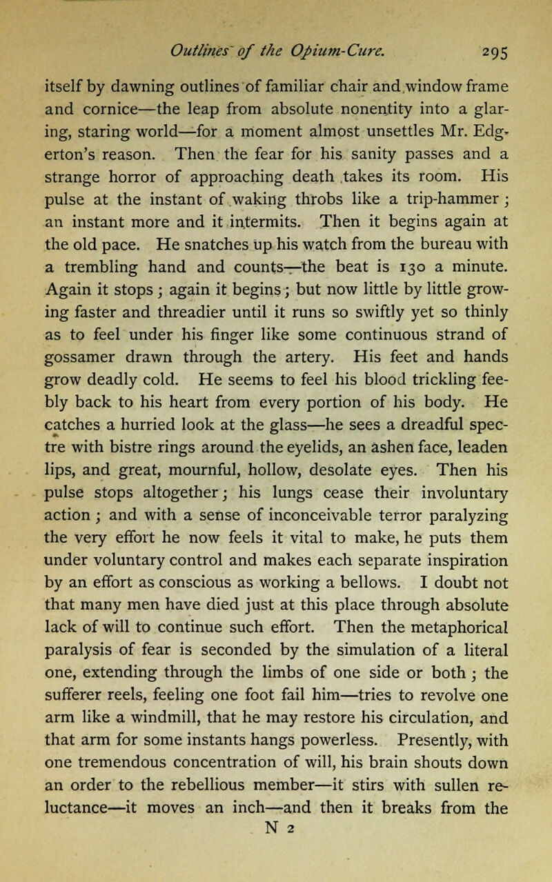 itself by dawning outlines of familiar chair and window frame and cornice—the leap from absolute nonentity into a glar- ing, staring world—for a moment almost unsettles Mr. Edg- erton's reason. Then the fear for his sanity passes and a strange horror of approaching death takes its room. His pulse at the instant of waking throbs like a trip-hammer; an instant more and it intermits. Then it begins again at the old pace. He snatches up his watch from the bureau with a trembling hand and counts—the beat is 130 a minute. Again it stops ; again it begins; but now little by little grow- ing faster and threadier until it runs so swiftly yet so thinly as to feel under his finger like some continuous strand of gossamer drawn through the artery. His feet and hands grow deadly cold. He seems to feel his blood trickling fee- bly back to his heart from every portion of his body. He catches a hurried look at the glass—he sees a dreadful spec- tre with bistre rings around the eyelids, an ashen face, leaden lips, and great, mournful, hollow, desolate eyes. Then his pulse stops altogether; his lungs cease their involuntary action; and with a sense of inconceivable terror paralyzing the very effort he now feels it vital to make, he puts them under voluntary control and makes each separate inspiration by an effort as conscious as working a bellows. I doubt not that many men have died just at this place through absolute lack of will to continue such effort. Then the metaphorical paralysis of fear is seconded by the simulation of a literal one, extending through the limbs of one side or both; the sufferer reels, feeling one foot fail him—tries to revolve one arm like a windmill, that he may restore his circulation, and that arm for some instants hangs powerless. Presently, with one tremendous concentration of will, his brain shouts down an order to the rebellious member—it stirs with sullen re- luctance—it moves an inch—and then it breaks from the N 2