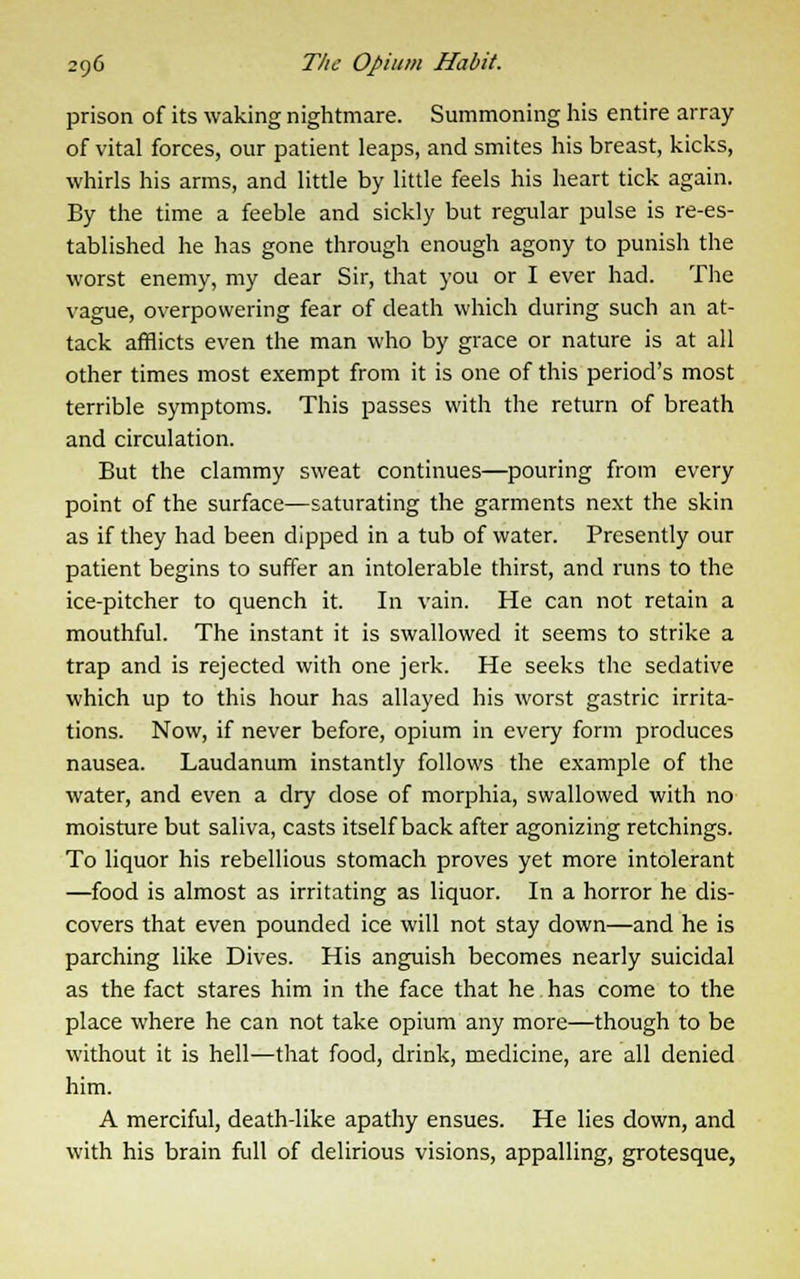 prison of its waking nightmare. Summoning his entire array of vital forces, our patient leaps, and smites his breast, kicks, whirls his arms, and little by little feels his heart tick again. By the time a feeble and sickly but regular pulse is re-es- tablished he has gone through enough agony to punish the worst enemy, my dear Sir, that you or I ever had. The vague, overpowering fear of death which during such an at- tack afflicts even the man who by grace or nature is at all other times most exempt from it is one of this period's most terrible symptoms. This passes with the return of breath and circulation. But the clammy sweat continues—pouring from every point of the surface—saturating the garments next the skin as if they had been dipped in a tub of water. Presently our patient begins to suffer an intolerable thirst, and runs to the ice-pitcher to quench it. In vain. He can not retain a mouthful. The instant it is swallowed it seems to strike a trap and is rejected with one jerk. He seeks the sedative which up to this hour has allayed his worst gastric irrita- tions. Now, if never before, opium in every form produces nausea. Laudanum instantly follows the example of the water, and even a dry dose of morphia, swallowed with no moisture but saliva, casts itself back after agonizing retchings. To liquor his rebellious stomach proves yet more intolerant —food is almost as irritating as liquor. In a horror he dis- covers that even pounded ice will not stay down—and he is parching like Dives. His anguish becomes nearly suicidal as the fact stares him in the face that he has come to the place where he can not take opium any more—though to be without it is hell-—that food, drink, medicine, are all denied him. A merciful, death-like apathy ensues. He lies down, and with his brain full of delirious visions, appalling, grotesque,